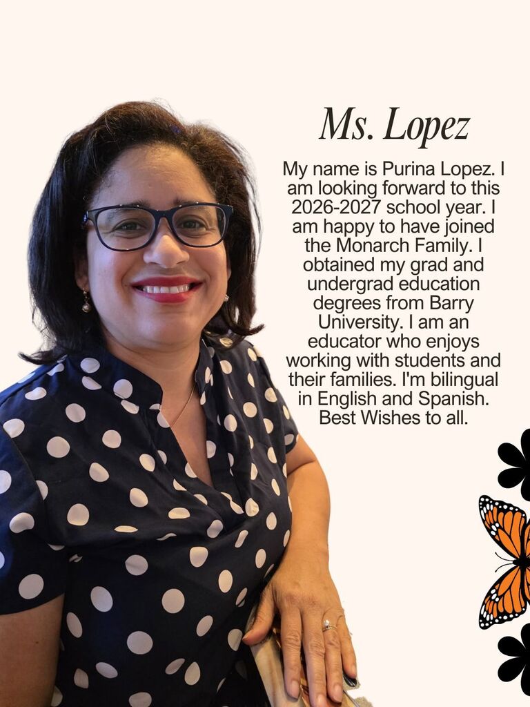My name is Purina Lopez. I am looking forward to this 2026-2027 school year. I am happy to have joined the Monarch Family. I obtained my grad and undergrad education degrees from Barry University. I am an educator who enjoys working with students and their families. I'm bilingual in English and Spanish. Best Wishes to all.
