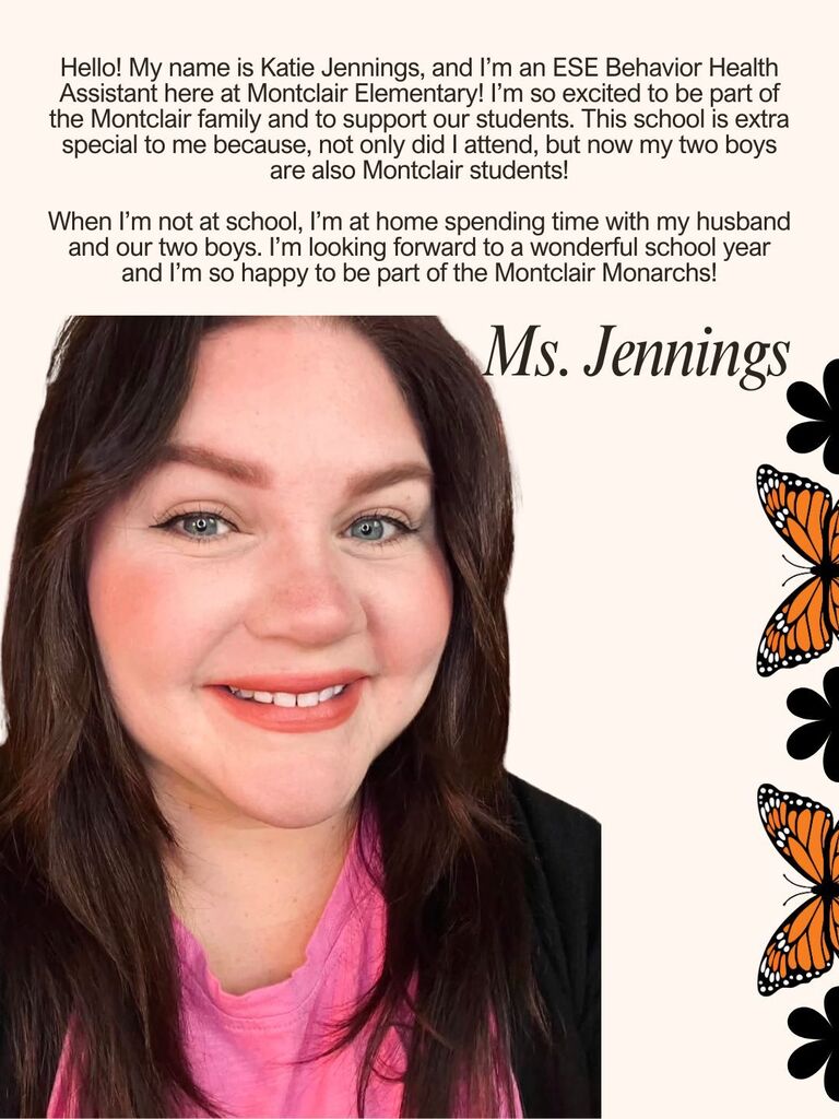 Hello! My name is Katie Jennings, and I’m an ESE Behavior Health Assistant here at Montclair Elementary! I’m so excited to be part of the Montclair family and to support our students. This school is extra special to me because, not only did I attend, but now my two boys are also Montclair students! When I’m not at school, I’m at home spending time with my husband and our two boys. I’m looking forward to a wonderful school year and I’m so happy to be part of the Montclair Monarchs!