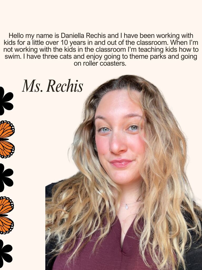 Hello my name is Daniella Rechis and I have been working with kids for a little over 10 years in and out of the classroom. When I’m not working with the kids in the classroom I’m teaching kids how to swim. I have three cats and enjoy going to theme parks and going on roller coasters.