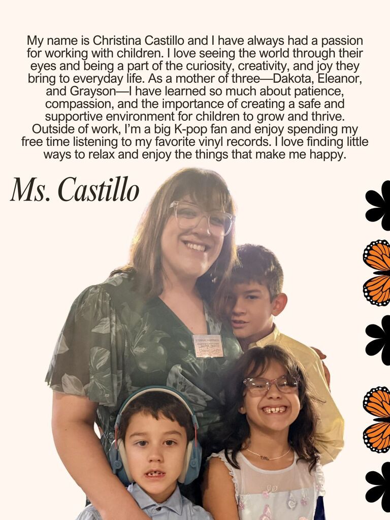 My name is Christina Castillo and I have always had a passion for working with children. I love seeing the world through their eyes and being a part of the curiosity, creativity, and joy they bring to everyday life. As a mother of three—Dakota, Eleanor, and Grayson—I have learned so much about patience, compassion, and the importance of creating a safe and supportive environment for children to grow and thrive. Outside of work, I’m a big K-pop fan and enjoy spending my free time listening to my favorite vinyl records. I love finding little ways to relax and enjoy the things that make me happy.