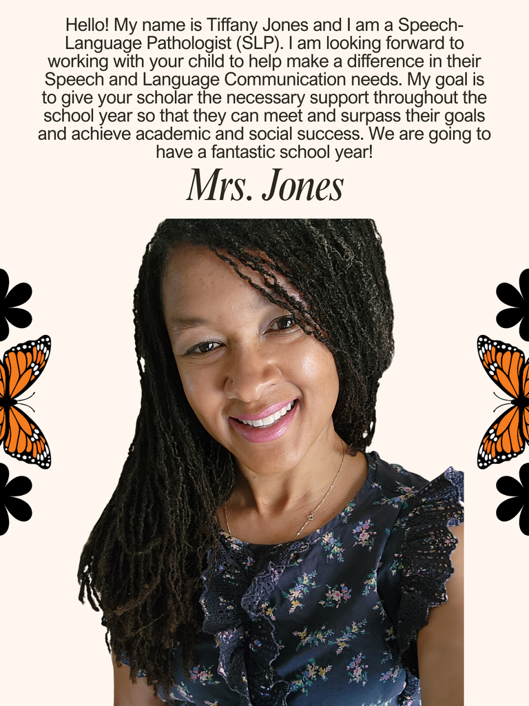 Hello! My name is Tiffany Jones and I am a Speech-Language Pathologist (SLP). I am looking forward to working with your child to help make a difference in their Speech and Language Communication needs. My goal is to give your scholar the necessary support throughout the school year so that they can meet and surpass their goals and achieve academic and social success. We are going to have a fantastic school year!