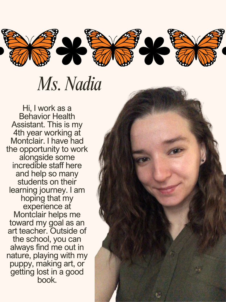 Hi, I work as a Behavior Health Assistant. This is my 4th year working at Montclair. I have had the opportunity to work alongside some incredible staff here and help so many students on their learning journey. I am hoping that my experience at Montclair helps me toward my goal as an art teacher. Outside of the school, you can always find me out in nature, playing with my puppy, making art, or getting lost in a good book.
