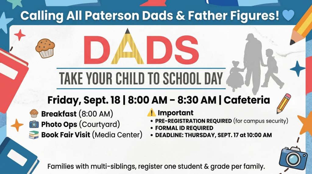 Attention Paterson Dads & Father Figures! 💙  Mark your calendars! We’re hosting Dads Take Your Child to School Day on Friday, Sept. 18, from 8:00 AM – 8:30 AM in the cafeteria! Come grab a muffin, snag a photo with your awesome student, and drop by the Book Fair in the Media Center! 🧁📚📸  🔒 Important Safety & Registration Info: To keep our campus safe, all guests MUST pre-register—no last-minute or walk-in check-ins are allowed.  ⏰ Deadline to Sign Up: Thursday, Sept. 17 at 10:00 AM  🆔 Requirements: Attending adults must be listed as a parent, guardian, or emergency contact in our system, and you must bring a valid photo ID to check in.  👨‍👧‍👦 Multi-Student Families: Only sign up for one student/grade level on the form—you'll only need to check in once!  👉 Register here before the deadline: [Insert Link]  Event Day Flow: 1️⃣ Check in at your child's grade-level table.  2️⃣ Head through the South Cafeteria doors for a delicious continental breakfast.  3️⃣ Visit the Book Fair or snap a picture in the courtyard! (Note: Guests may escort students up to the courtyard area).  4️⃣ Exit through the Breezeway gates.  We can't wait to see you there and celebrate our amazing father figures! 🙌✨