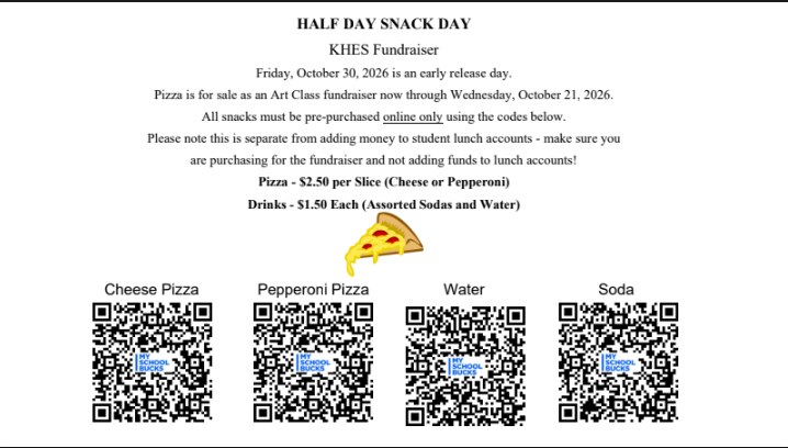 🍕 HALF DAY SNACK DAY – KHES ART CLASS FUNDRAISER! 🍕Support the KHES Art Class during the upcoming early release day! Pre-order pizza and drinks for your student now through Wednesday, October 21, 2026. 🗓 Early Release Day: Friday, October 30, 2026 ⏰ Order Deadline: Wednesday, October 21, 2026 Menu & Pricing:Pizza: $2.50 per slice (Cheese or Pepperoni) Drinks: $1.50 each (Assorted Sodas and Water) 💻 How to Order: All items must be pre-purchased online only by scanning the corresponding QR codes in the image below! ⚠️ Note: This fundraiser is separate from standard student lunch accounts. Please ensure you are purchasing directly through the fundraiser codes rather than depositing funds into your child's regular lunch account. Thank you for supporting our Art Class! 🎨✨