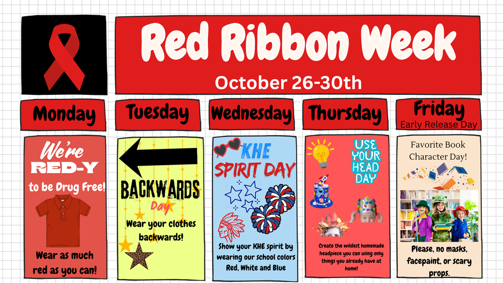 Ribbon Week is coming up from October 26th–30th! Here is the lineup of dress-up theme days so you can start planning your outfits now: Monday: "We're RED-Y to be Drug Free!" Wear as much red as you can! Tuesday: Backwards Day Wear your clothes backwards! Wednesday: KHE Spirit Day Show your KHE spirit by wearing our school colors: Red, White, and Blue. Thursday: "Use Your Head" Day Create the wildest homemade headpiece you can using only things you already have at home! Friday: Favorite Book Character Day! (Early Release Day) Dress up as your favorite book character! (Please, no masks, facepaint, or scary props.) Let's make it a fun and memorable week showing our school spirit!