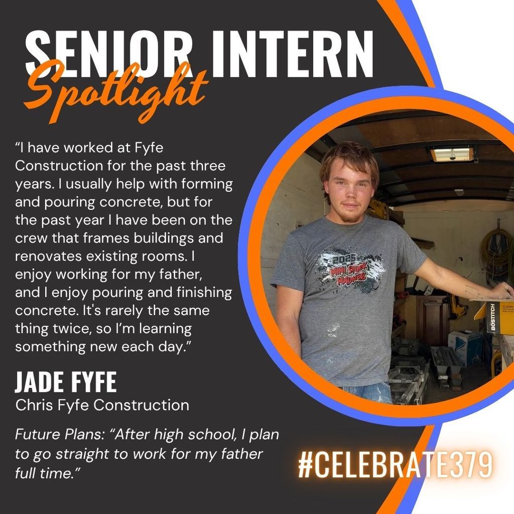 This is a senior intern spotlight on Jade Fyfe. He says, “I have worked at Fyfe Construction for the past three years. I usually help with forming and pouring concrete, but for the past year I have been on the crew that frames buildings and renovates existing rooms. I  enjoy working for my father,   and I enjoy pouring and finishing concrete. It's rarely the same thing twice, so I’m learning something new each day.  After high school, I plan to go straight to work for my father full time.”