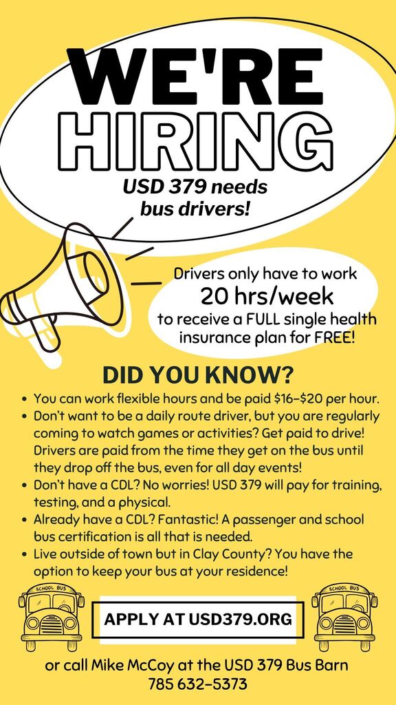 This is an infographic ad for USD 379 hiring bus drivers. DID YOU KNOW? You can work flexible hours and be paid $16-$20 per hour. Don’t want to be a daily route driver, but you are regularly coming to watch games or activities? Get paid to drive! Drivers are paid from the time they get on the bus until they drop off the bus, even for all day events! Don’t have a CDL? No worries! USD 379 will pay for training, testing, and a physical. Already have a CDL? Fantastic! A passenger and school bus certification is all that is needed. Live outside of town but in Clay County? You have the option to keep your bus at your residence!