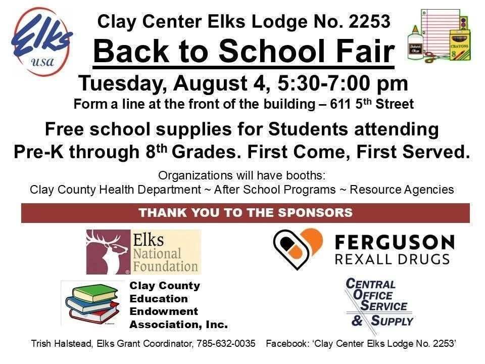 Flyer for the Clay Center Elks Lodge No. 2253 Back to School Fair. The event will be held Tuesday, August 4, from 5:30 to 7:00 p.m. at 611 5th Street in Clay Center. Families are instructed to form a line at the front of the building. Free school supplies will be available for students in Pre-K through 8th grade on a first-come, first-served basis. Community organizations, including the Clay County Health Department, after-school programs, and other resource agencies, will have informational booths. The flyer thanks sponsors including the Elks National Foundation, Ferguson Rexall Drugs, Clay County Education Endowment Association, Inc., and Central Office Service & Supply. Contact information for grant coordinator Trish Halstead and the Clay Center Elks Lodge Facebook page is included at the bottom.