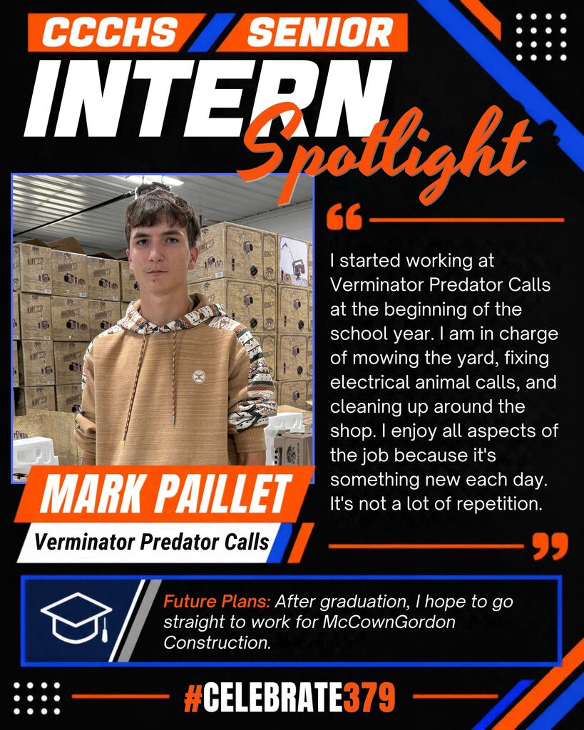 CCCHS Senior Intern Spotlight featuring Mark Paillet pictured at Verminator Predator Calls. Mark began working there at the start of the school year, mowing the yard, repairing electrical animal calls, and cleaning the shop. He enjoys the variety of tasks each day. After graduation, he hopes to work for McCownGordon Construction. Black, orange, and blue graphic with #Celebrate379 at the bottom.