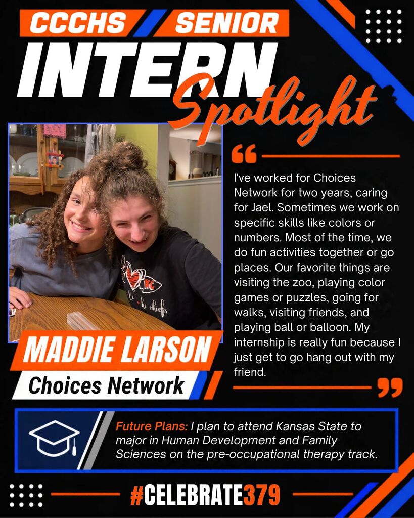  User attachment alt caption this image CCCHS Senior Intern Spotlight featuring Maddie Larson with Jael, both smiling at a table. Maddie has worked for Choices Network for two years, helping Jael practice skills and enjoying activities together, including zoo visits, puzzles, walks, and games. She plans to attend Kansas State University to major in Human Development and Family Sciences on the pre-occupational therapy track. Black, orange, and blue graphic with #Celebrate379.   Convert to PDF