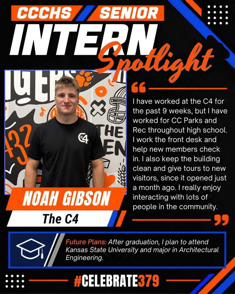 CCCHS Senior Intern Spotlight featuring Noah Gibson, pictured wearing a black C4 shirt. Noah works at The C4, staffing the front desk, helping members check in, cleaning, and giving tours. He enjoys interacting with community members and has worked for Clay Center Parks and Recreation throughout high school. After graduation, he plans to attend Kansas State University and major in architectural engineering. Black, orange, and blue graphic with #Celebrate379.
