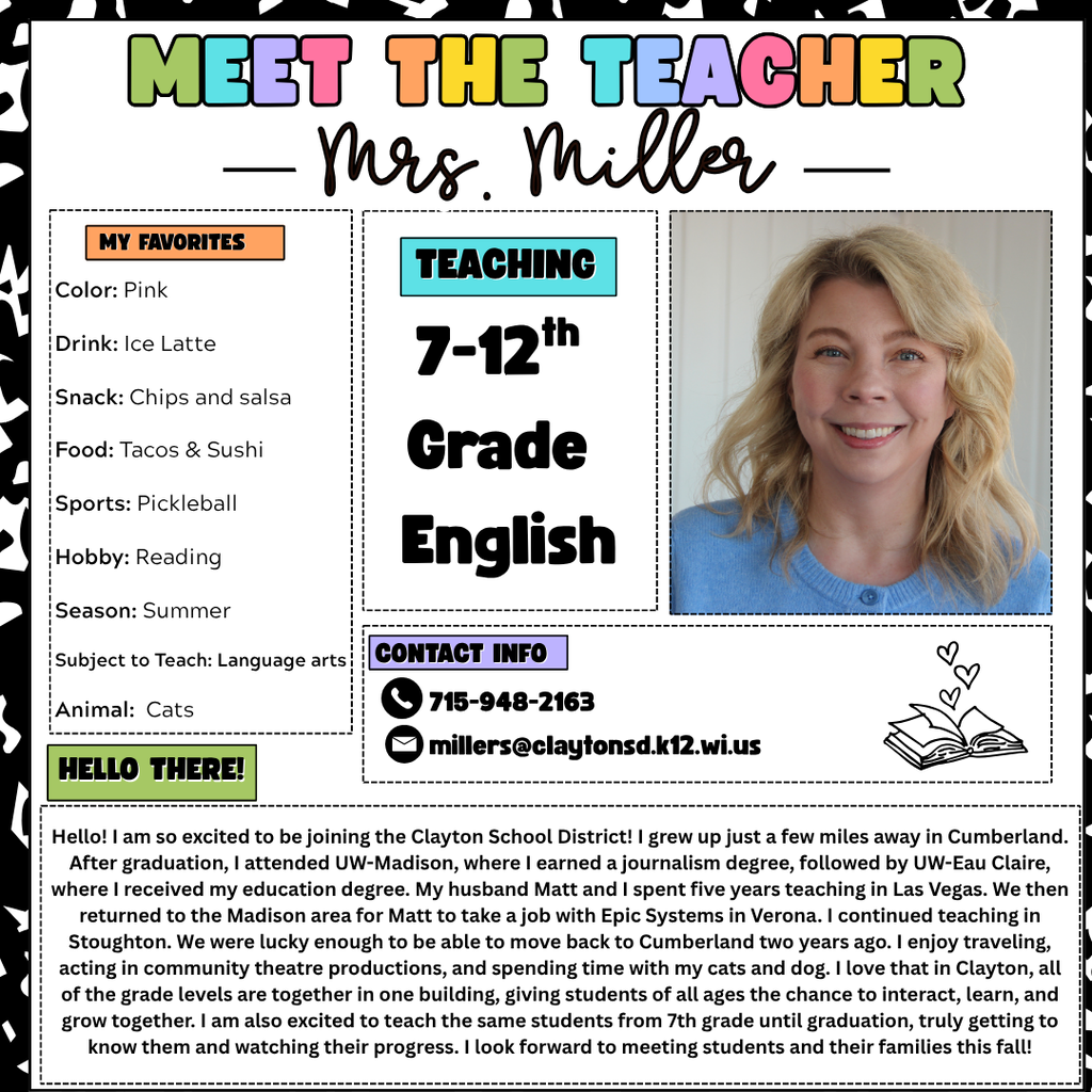 Meet the Teacher Graphic stating Hello! I am so excited to be joining the Clayton School District! I grew up just a few miles away in Cumberland. After graduation, I attended UW-Madison, where I earned a journalism degree, followed by UW-Eau Claire, where I received my education degree. My husband Matt and I spent five years teaching in Las Vegas. We then returned to the Madison area for Matt to take a job with Epic Systems in Verona. I continued teaching in Stoughton. We were lucky enough to be able to move back to Cumberland two years ago. I enjoy traveling, acting in community theatre productions, and spending time with my cats and dog. I love that in Clayton, all of the grade levels are together in one building, giving students of all ages the chance to interact, learn, and grow together. I am also excited to teach the same students from 7th grade until graduation, truly getting to know them and watching their progress. I look forward to meeting students and their families this fall!Color: Pink Drink: Ice Latte Snack: Chips and salsa Food: Tacos & Sushi Sports: Pickleball Hobby: Reading Season: Summer Subject to Teach: Language arts Animal:  Cats