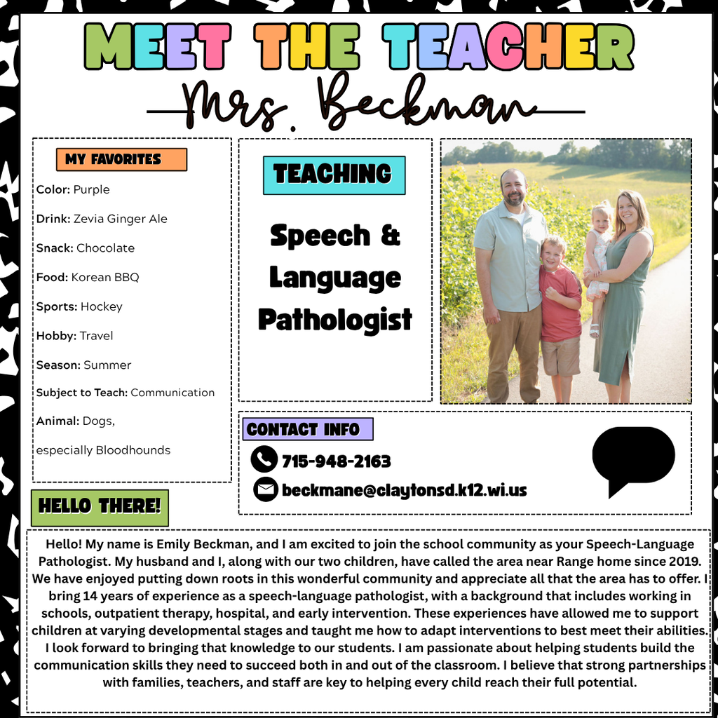 Meet the teacher graphic. Teaching: Speech and Language Pathologist Mrs. Emily Beckman Hello! My name is Emily Beckman, and I am excited to join the school community as your Speech-Language Pathologist. My husband and I, along with our two children, have called the area near Range home since 2019. We have enjoyed putting down roots in this wonderful community and appreciate all that the area has to offer. I bring 14 years of experience as a speech-language pathologist, with a background that includes working in schools, outpatient therapy, hospital, and early intervention. These experiences have allowed me to support children at varying developmental stages and taught me how to adapt interventions to best meet their abilities. I look forward to bringing that knowledge to our students. I am passionate about helping students build the communication skills they need to succeed both in and out of the classroom. I believe that strong partnerships with families, teachers, and staff are key to helping every child reach their full potential. Color: Purple Drink: Zevia Ginger Ale Snack: Chocolate Food: Korean BBQ Sports: Hockey Hobby: Travel Season: Summer Subject to Teach: Communication Animal: Dogs, especially Bloodhounds