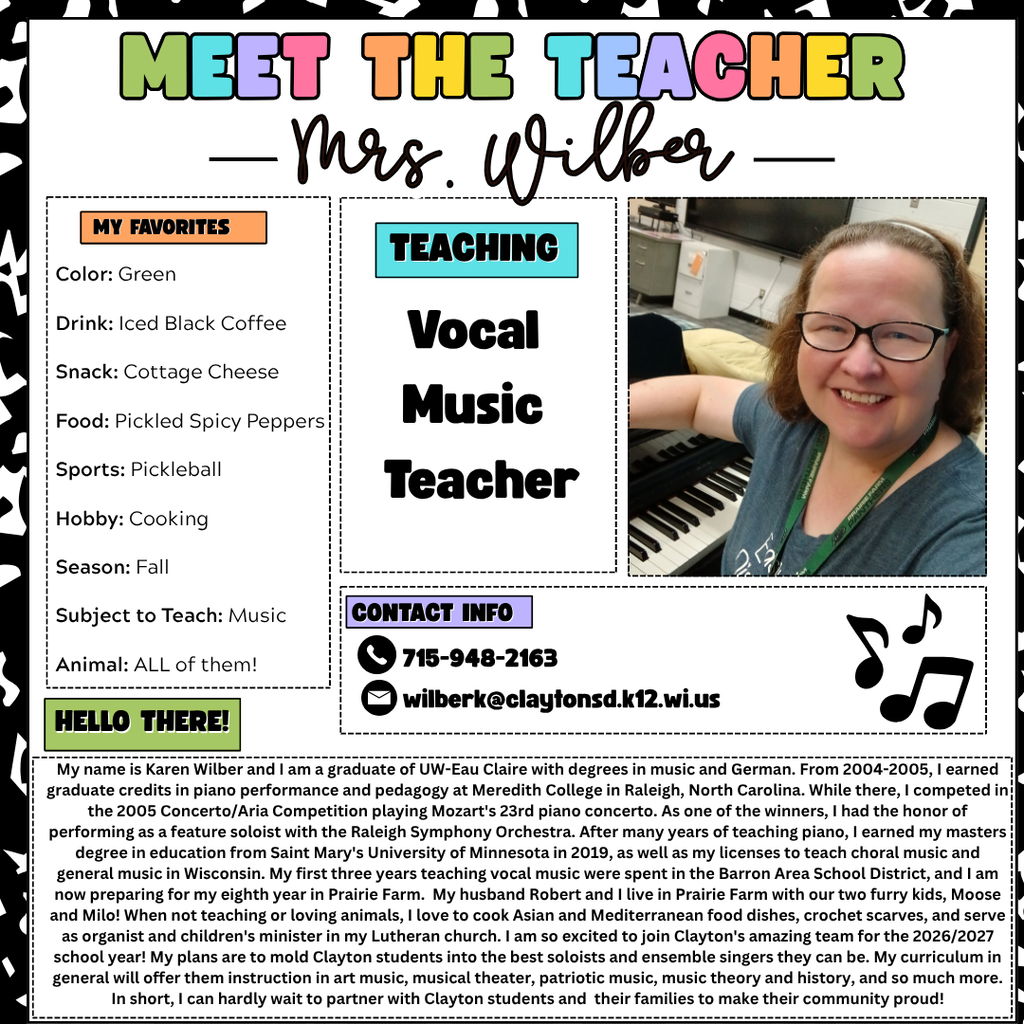 My name is Karen Wilber and I am a graduate of UW-Eau Claire with degrees in music and German. From 2004-2005, I earned graduate credits in piano performance and pedagogy at Meredith College in Raleigh, North Carolina. While there, I competed in the 2005 Concerto/Aria Competition playing Mozart's 23rd piano concerto. As one of the winners, I had the honor of performing as a feature soloist with the Raleigh Symphony Orchestra. After many years of teaching piano, I earned my masters degree in education from Saint Mary's University of Minnesota in 2019, as well as my licenses to teach choral music and general music in Wisconsin. My first three years teaching vocal music were spent in the Barron Area School District, and I am now preparing for my eighth year in Prairie Farm.  My husband Robert and I live in Prairie Farm with our two furry kids, Moose and Milo! When not teaching or loving animals, I love to cook Asian and Mediterranean food dishes, crochet scarves, and serve as organist and children's minister in my Lutheran church. I am so excited to join Clayton's amazing team for the 2026/2027 school year! My plans are to mold Clayton students into the best soloists and ensemble singers they can be. My curriculum in general will offer them instruction in art music, musical theater, patriotic music, music theory and history, and so much more. In short, I can hardly wait to partner with Clayton students and  their families to make their community proud!