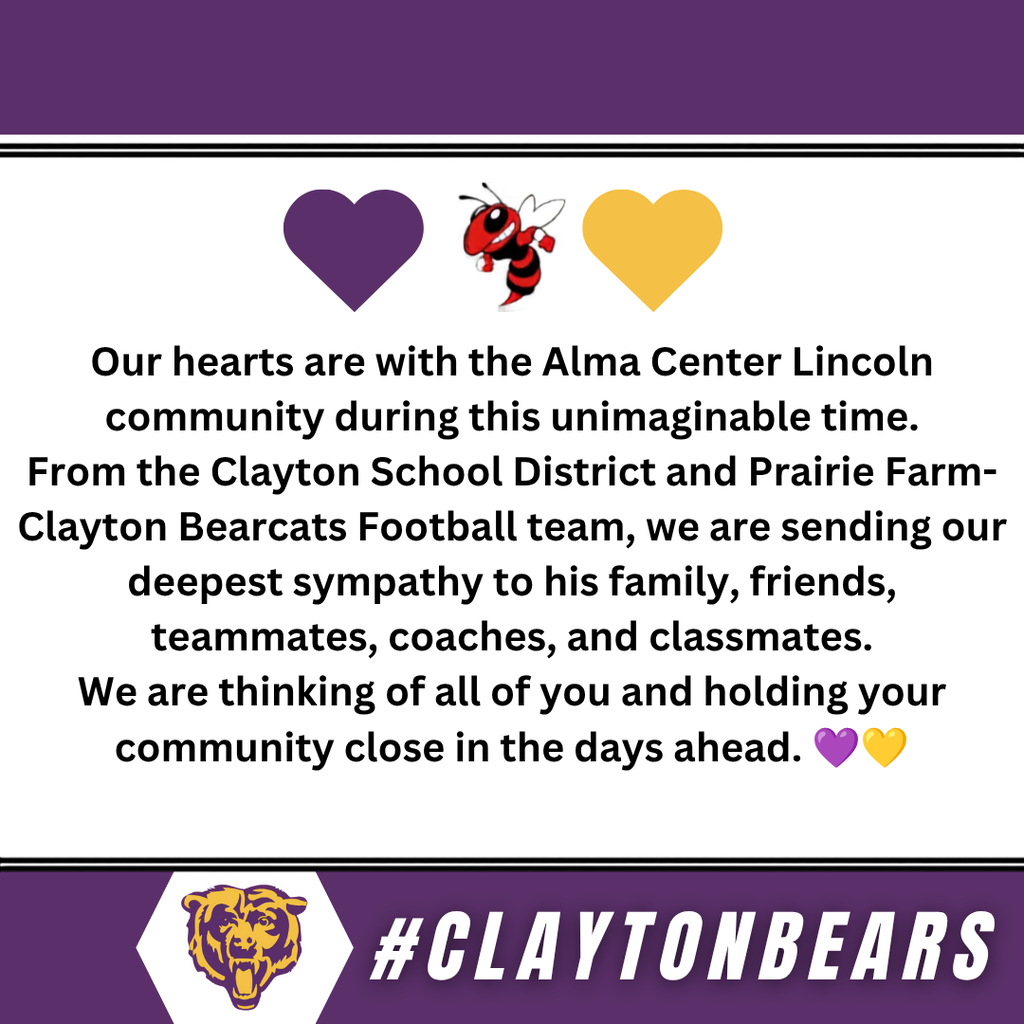 Our hearts are with the Alma Center Lincoln community during this unimaginable time. From the Clayton School District and Prairie Farm-Clayton Bearcats Football team, we are sending our deepest sympathy to his family, friends, teammates, coaches, and classmates. We are thinking of all of you and holding your community close in the days ahead. 💜💚
