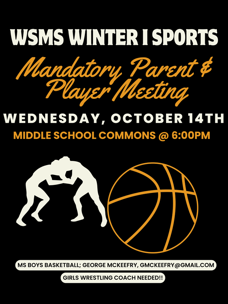 WSMS MANDATORY WINTER I PLAYER & PARENT MEETING - Wednesday, October 14th at 6:00pm in the middle school commons - MS Sports offered for Winter I season; Boys Basketball & Girls Wrestling - MS Boys Basketball Head Coach; George McKeefry; gmckeefry@gmail.com - MS Girls Wrestling Head Coach; COACH NEEDED