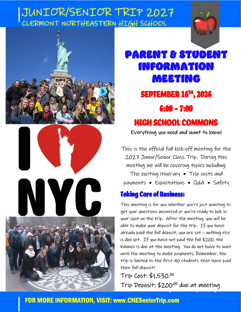This informational flyer promotes an upcoming high school trip to New York City.  Header Section  Top Banner: Blue background with yellow handwriting-style text reading "JUNIOR/SENIOR TRIP 2027" and "CLERMONT NORTHEASTERN HIGH SCHOOL" below it.  Logo: Top-right corner features an emblem shaped like an apple containing a city skyline inside.  Meeting Details (Top Right)  Title: "PARENT & STUDENT INFORMATION MEETING" in bold blue text.  Date: "SEPTEMBER 16TH, 2026" in red text.  Time: "6:00 - 7:00" in red text.  Location: "HIGH SCHOOL COMMONS" in bold red text.  Subtext: "Everything you need and want to know!"  Left Side Visual Elements  Top Photo: A group photo of high school students posed together outside, with the Statue of Liberty visible in the background under a clear blue sky.  Graphic: A large logo reading "I [Heart] NYC" where the red heart silhouette features a white cutout of the Statue of Liberty.  Bottom Photo: A group photo of students posing in Central Park around the circular "Imagine" mosaic memorial.  Informational Content (Center Right)  Description: "This is the official fall kick-off meeting for the 2027 Junior/Senior Class Trip. During this meeting we will be covering topics including: The exciting itinerary • Trip costs and payments • Expectations • Q&A • Safety"  Section Heading: "Taking Care of Business:" in blue text.  Details Paragraph: Explains that attendees can ask questions or lock in their spot on the trip. After the meeting, participants can pay the deposit. Those who haven't paid the full $200 deposit can pay the balance at the meeting (or in advance). Note: The trip is limited to the first 40 students who pay their full deposit.  Pricing:  Trip Cost: $1,530.00  Trip Deposit: $200.00 due at meeting  Bottom Banner  Blue bar containing yellow text: FOR MORE INFORMATION, VISIT: www.CNESeniorTrip.com