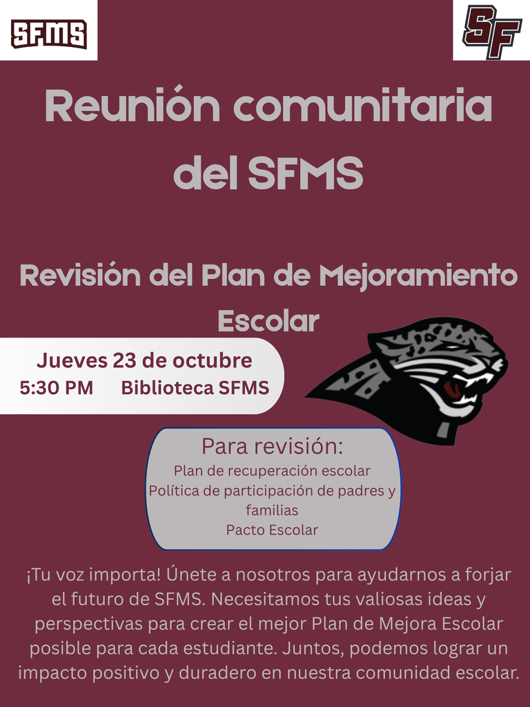 Este volante escolar es para una "Reunión Comunitaria de SFMS" con un fondo granate oscuro.  En la parte superior izquierda hay un logotipo blanco con el texto "SFMS" en color granate, y en la parte superior derecha hay un logotipo estilizado "SF" en blanco.  El texto principal incluye: * "Reunión Comunitaria de SFMS" * "Revisión del Plan de Mejora Escolar" * Un recuadro destacado en gris claro con "Jueves, 23 de octubre", "5:30 PM" y "Biblioteca de SFMS" * Junto al recuadro destacado hay un logotipo de cabeza de pantera (similar a un jaguar) en blanco y negro. * Debajo de la cabeza de pantera hay otro recuadro en gris claro titulado "Para Revisión:", que contiene el texto "Plan de Reestructuración Escolar", "Política de Participación de Padres y Familias", y "Pacto Escolar".  En la parte inferior del volante, hay un párrafo en texto blanco que dice: "¡Tu voz importa! Únete a nosotros para ayudar a dar forma al futuro de SFMS. Necesitamos tus valiosos conocimientos e ideas para crear el mejor Plan de Mejora Escolar posible para cada estudiante. Juntos, podemos lograr un impacto positivo duradero en nuestra comunidad escolar."
