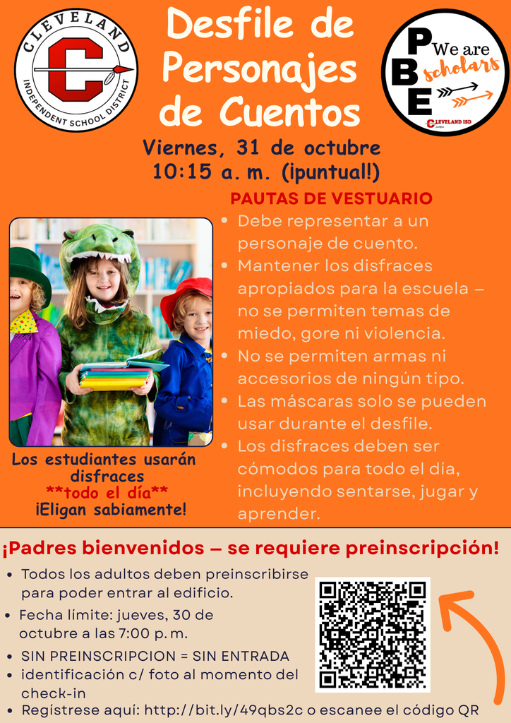 Un volante naranja brillante del Distrito Escolar Independiente de Cleveland anuncia el Desfile de Personajes de Libros de Cuentos PBE el viernes 31 de octubre a las 10:15 a.m.. Una foto muestra a tres niños pequeños con disfraces de personajes de libros: uno como dinosaurio verde, otro con traje morado y sombrero verde, y uno con sombrero rojo y chaqueta azul sosteniendo libros.Directrices para disfraces (en texto rojo):Debe representar a un personaje de un libro de cuentos. Mantener los disfraces apropiados para la escuela: nada de temas aterradores, sangrientos o violentos. No se permiten armas ni accesorios de ningún tipo (ni siquiera de mentira). Se pueden usar máscaras durante el desfile. Los disfraces deben ser cómodos para usar todo el día, incluyendo sentarse, jugar y aprender.  Los estudiantes usan disfraces todo el día (en rojo negrita).Sección inferior (fondo beige): ¡Padres bienvenidos – ¡Se requiere preinscripción!Todos los adultos deben preinscribirse para entrar al edificio. Fecha límite: jueves 30 de octubre, a las 7:00 p.m. DEBEN PREINSCRIBIRSE PARA ENTRAR (en rojo negrita) Se requiere identificación con foto válida al registrarse. Regístrese aquí: http://bit.ly/4oqbs2c o escanee el código QR (código QR mostrado con una flecha naranja apuntando hacia él).