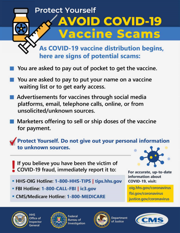 Avoid Covid-19 Scam Poster. 
As COVID-19 vaccine distribution begins, here are signs of potential scams: 
-You are asked to pay out of pocket to get the vaccine.
-You are asked to pay to put your name on a vaccine waiting list or to get early access.
-Advertisements for vaccines through social media platforms, email, telephone calls, online, or from unsolicited/unknown sources.
-Marketers offering to sell or ship doses of the vaccine for payment.
-Protect Yourself. Do not give out your personal information to unknown sources. 
 If you believe you have been the victim of• COVID-19 fraud, immediately report it to: 
• HHS-OIG Hotline: 1-800-HHS-TIPS tips.hhs.gov
• FBI Hotline: 1-800-CALL-FBI ic3.gov
• CMS/Medicare Hotline: 1-800-MEDICARE