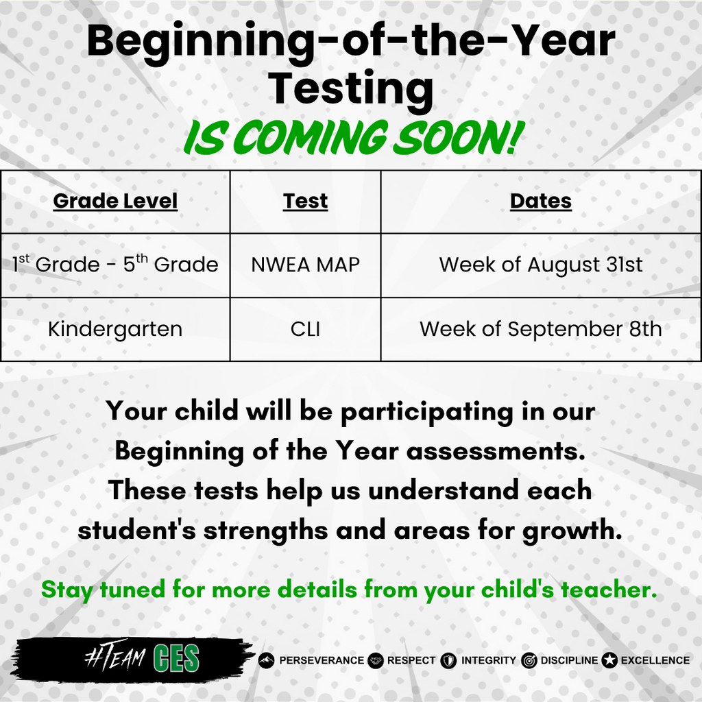 Grey graphic with green and black text. Beginning of the Year testing is coming soon. Table with grade, test, and dates. 1st-5th grade will take NWEA MAP the week of August 31st. Kindergarten will take CLI the week of September 8th. Under table it says Your child will be participating in our Beginning of the Year assessments. These tests help us understand each student's strengths and areas for growth. Stay tuned for more details from your child's teacher. Footer at the bottom reads #TeamCES Perseverance Respect Integrity Discipline Excellence