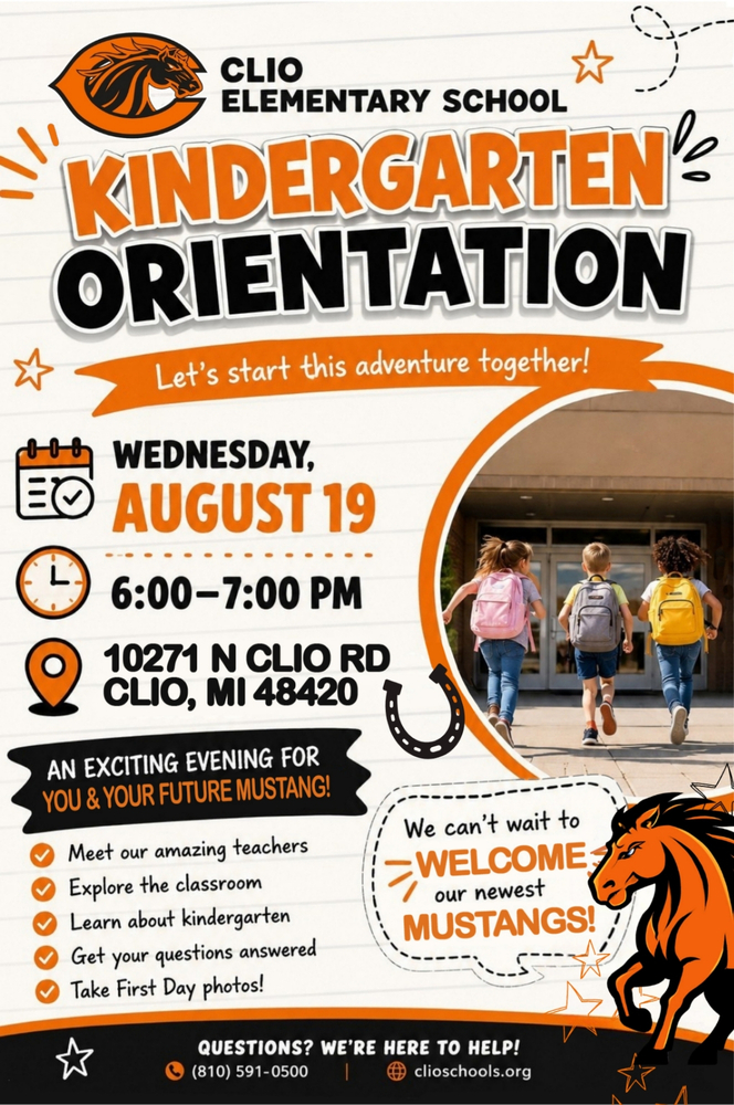 Kindergarten Orientation Join us for an exciting evening as we welcome the Class of 2039! When: Tuesday, August 19 | 6:00–7:00 PM Where: Clio Elementary School 10271 N Clio Rd, Clio, MI 48420 Kindergarten Orientation is a special opportunity for you and your child. Students will spend time in their classroom and on the playground with teachers. Parents will join us for a special presentation and a time of Q&A. Families will have the opportunity to: ✅ Meet our Kindergarten teachers ✅ Explore classrooms and the playground ✅ Learn about daily routines and school expectations ✅ Ask questions during a parent Q&A ✅ Bring school supplies (optional) ✅ Take First Day of Kindergarten photos We can't wait to welcome our newest Mustangs, and help your family get ready for an amazing school year! ☎ Questions? (810) 591-0500