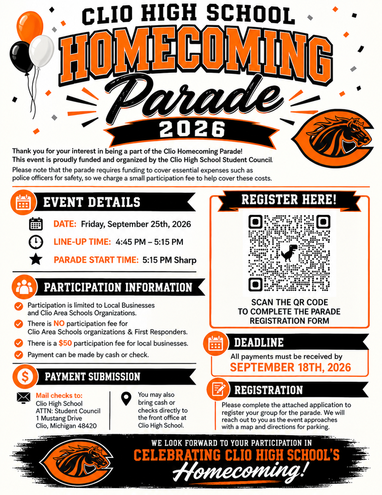 HOMECOMING Parade 2026 Thank you for your interest in being a part of the Clio Homecoming Parade! This event is proudly funded and organized by the Clio High School Student Council. Please note that the parade requires funding to cover essential expenses such as police officers for safety, so we charge a small participation fee to help cover these costs. EVENT DETAILS DATE: Friday, September 25th, 2026 LINE-UP TIME: 4:45 PM - 5:15 PM PARADE START TIME: 5:15 PM Sharp PARTICIPATION INFORMATION Participation is limited to Local Businesses. and Clio Area Schools Organizations. ✔ There is NO participation fee for Clio Area Schools organizations & First Responders. ✔ There is a $50 participation fee for local businesses. Payment can be made by cash or check. $ PAYMENT SUBMISSION Mail checks to: Clio High School ATTN: Student Council 1 Mustang Drive Clio, Michigan 48420 You may also bring cash or checks directly to the front office at Clio High School. FF REGISTER HERE! SCAN THE QR CODE TO COMPLETE THE PARADE REGISTRATION FORM DEADLINE All payments must be received by SEPTEMBER 18TH, 2026 REGISTRATION Please complete the attached application to register your group for the parade. We will reach out to you as the event approaches with a map and directions for parking. WE LOOK FORWARD TO YOUR PARTICIPATION IN CELEBRATING CLIO HIGH SCHOOL'S Homecoming!