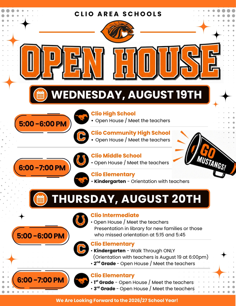 Open House is Almost Here!  🧡🖤  The start of a new school year is just around the corner, and we can't wait to welcome our Mustang families back to school! Open House is the perfect opportunity to meet teachers, explore classrooms, learn about the upcoming school year, and get excited for an amazing year ahead.  📅 Wednesday, August 19  🕔 5:00–6:00 PM 🏫 Clio High School 🏫 Clio Community High School  🕔 5:00–7:00 PM 🏫 Clio Middle School 🎓 Clio Elementary Kindergarten Orientation  📅 Thursday, August 20  🕔 5:00–6:00 PM 🏫 Clio Intermediate School 🏫 Clio Elementary Kindergarten 🏫 Clio Elementary 2nd Grade  🕕 6:00–7:00 PM 🏫 Clio Elementary 1st Grade 🏫 Clio Elementary 3rd Grade  Whether you're joining us for your child's very first day of school or returning for another great year, we're excited to welcome you back to Clio Area Schools!  📍Be sure to check the attached graphic for additional details specific to your child's school.  We look forward to seeing everyone soon as we kick off another incredible year of learning, growth, and Mustang pride!  🧡🖤 Go Mustangs! #ThePlaceToBe #WeAreClio #GoMustangs