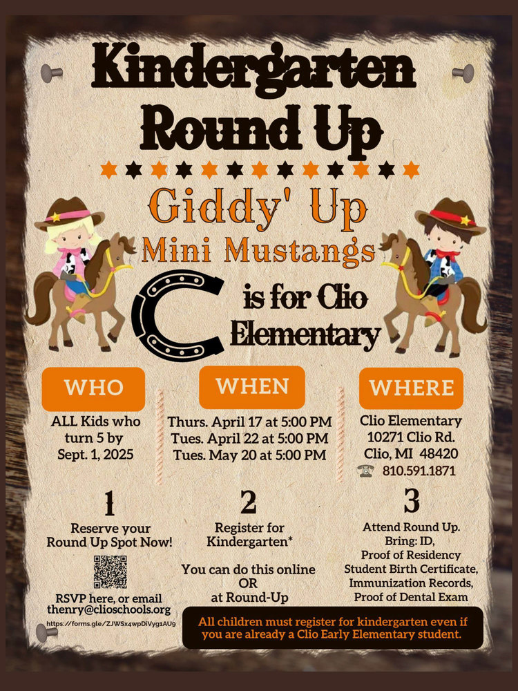 Kindergarten Round Up Flyer Giddy' Up Mini Mustangs it’s time for our Kindergarten Round-Up This event is for all kids turning 5 by September 1, 2025. All children must register, even if you are already an Early Elementary Student. You will want to bring the following: • ID Card • Proof of Residency • Student Birth Certificate • Immunization Records or Waiver • Proof of Dental Exam Dates are April 17, April 22 or May 20 at 5:00 pm.