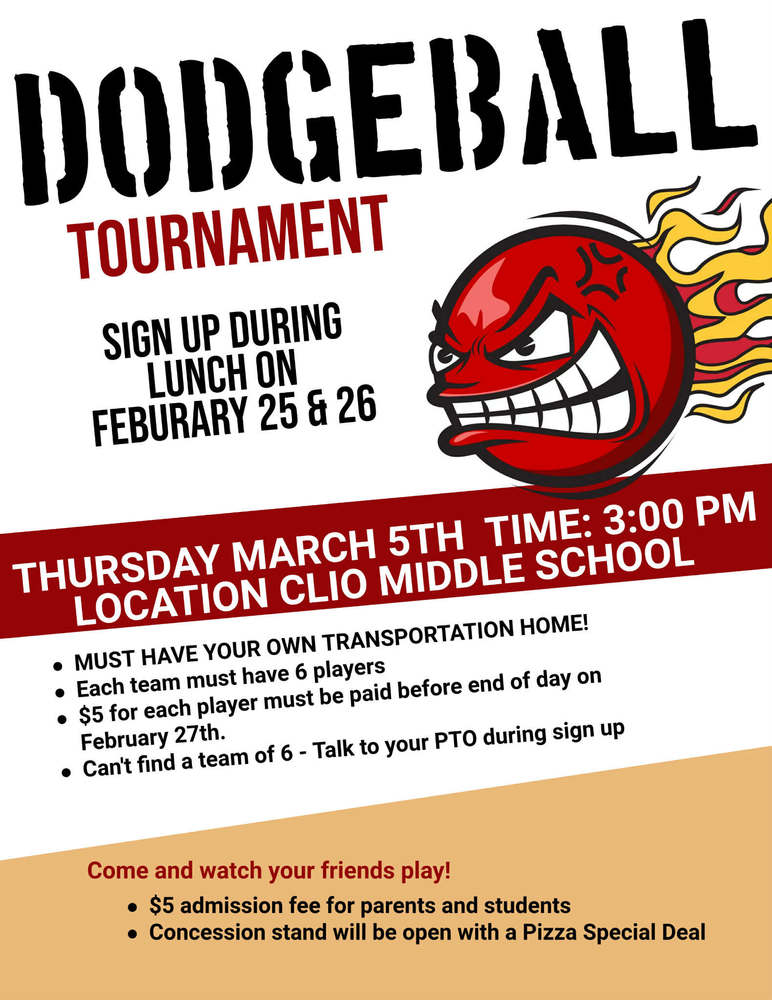 Dodgeball Tournament. Sign up during lunch on February 25 & 26. Thursday, March 5th. time: 3:00 PM. Location: Clio Middle School. Must have your own transportation home! Each team must have 6 players. $5 for each player msut be paid before end of day on February 27th. Can't find a team of 6? - Talk to your PTO during sign up. Come and watch your friends play! $5 admission fee for parents and students. Concessions stand will be open with a pizza Special Deal.