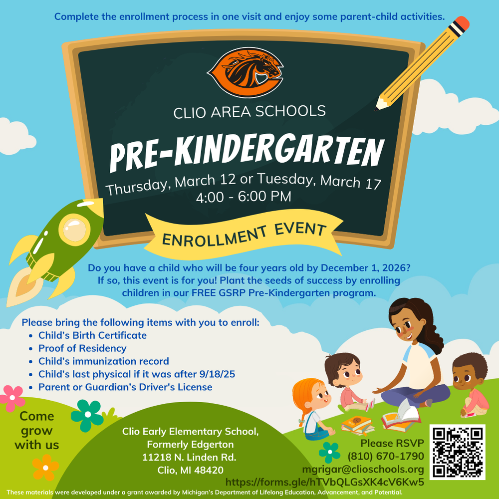 Clio Area Schools Pre-Kindergarten. Thursday, March 12, or Tuesday, March 17, 4:00 - 6:00. Enrollment Event. Do you have a child who will be four years old by December 1, 2026? If so, this event is for you! Plant the seeds of success by enrolling children in our free GSRP Pre-Kindergarten program. Please bring the following items with you to enroll: Child's Birth Certificate, Proof of Residency, Child's immunization record, Child's last phyiscal, if it was after 9/18/25, Parent or Guardian's driver's license. Come grow with us. Clio Early elementary School, Formerly Edgerton. 11218 N. Linden Rd. Clio, MI 48420. Please RSVP (810) 670-1790. Mgrigar@clioshcools.org