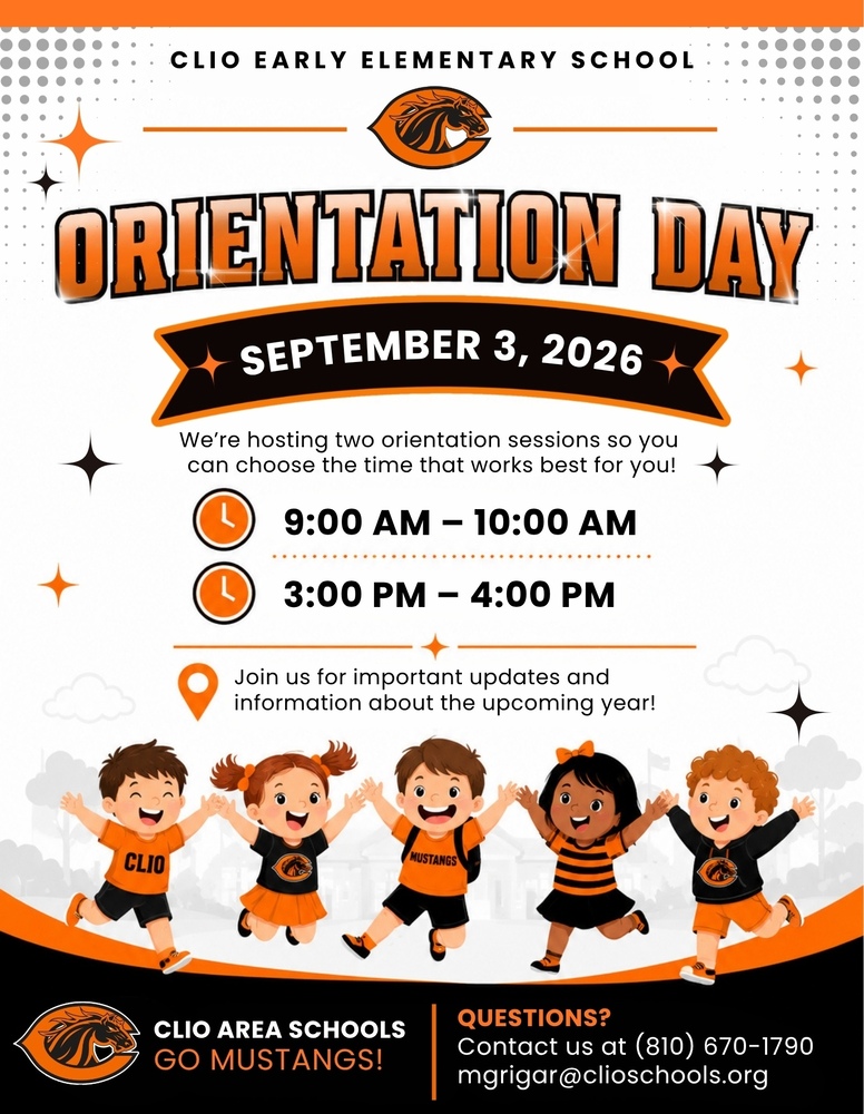 Clio Early Elementary Orientation Day! September 3, 2026 We’re hosting two orientation sessions so you  can choose the time that works best for you!  9:00 AM – 10:00 AM 3:00 PM – 4:00 PM Join us for important updates and  information about the upcoming year! CLIO AREA SCHOOLS GO MUSTANGS! Questions?  Contact us at (810) 670-1790  mgrigar@clioschools.org