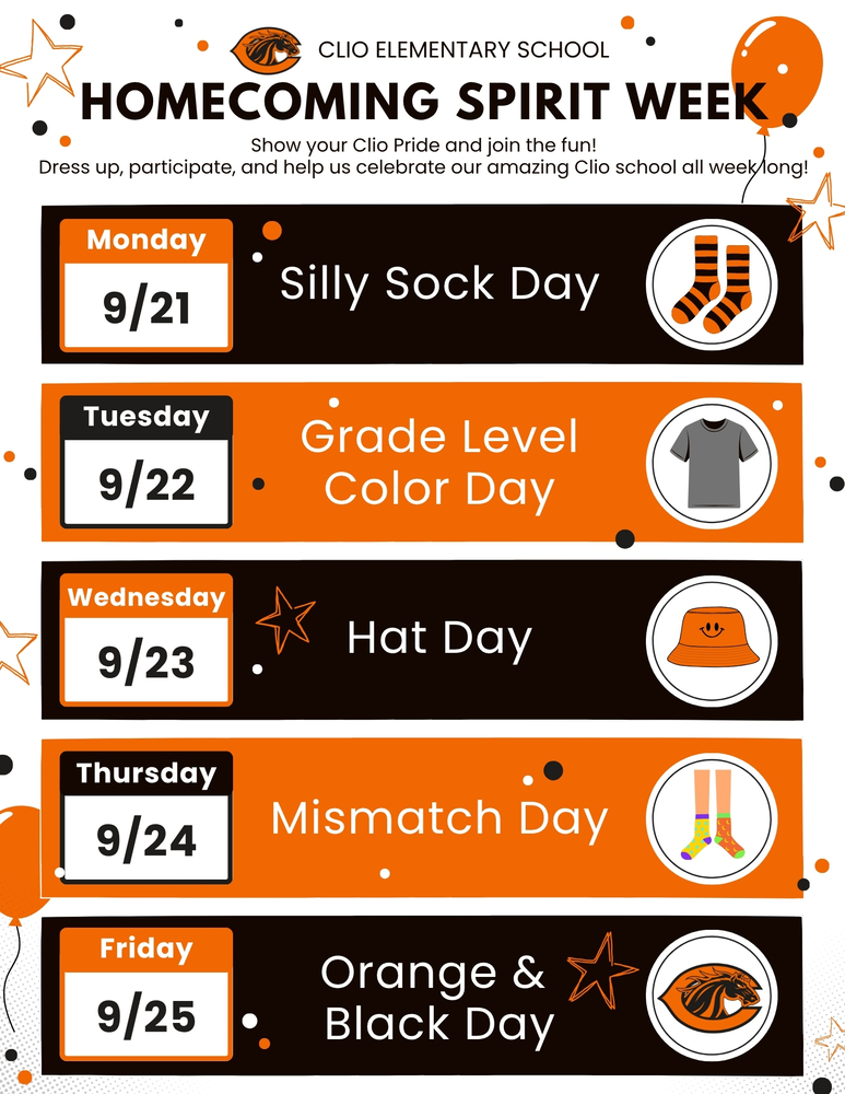 CLIO ELEMENTARY SCHOOL HOMECOMING Spirit Week Show your Clio Pride and join the fun! Dress up, participate, and help us celebrate our amazing Clio school all week long! Monday 9/21 Silly Sock Day Tuesday 9/22 Grade Level Color Day Wednesday 9/23 Hat Day Thursday 9/24 Mismatch Day Friday 9/25 Orange &  Black Day