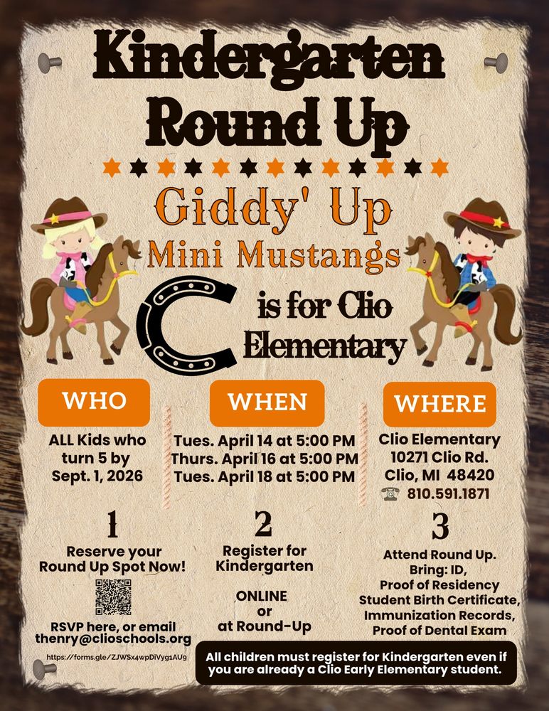 Kindergarten round up. Giddy up Mini Mustangs. C is for Clio Elementary. HWo? All Kids who turn 5 by Sept. 1, 2026. when? Tues. April 14 tat 5:00 pm, Thurs. April 16 at 5:00 pm, Tues. April 18 at 5:00 pm. Where? Clio Elementary, 10271 Clio Rd. Clio, MI 48420. 810.591.1871. 1. Reserve your spot now. 2. Register for Kindergarten. Online or at Round-Up. 3. atten Round-up. Bring: ID< Proof Residency, Student Birth Certificate, Immunization records, Proof of Dental Exam. All Children must register for Kindergartem even if you are already a Clio Early Elementary student. 