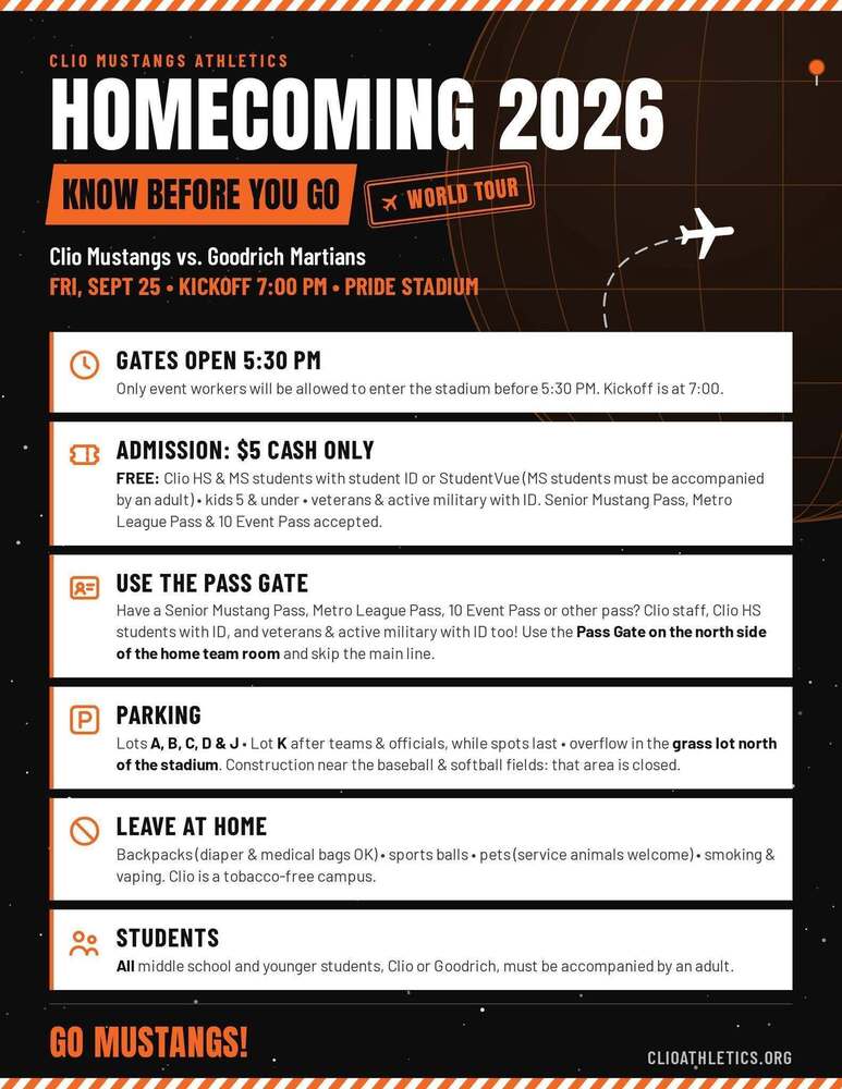 CLIO MUSTANGS ATHLETICS HOMECOMING 2026 KNOW BEFORE YOU GO* WORLD TOUR-Clio Mustangs vs. Goodrich MartiansFRI, SEPT 25 • KICKOFF 7:00 PM • PRIDE STADIUM GATES OPEN 5:30 PM Only event workers will be allowed to enter the stadium before 5:30 PM. Kickoff is at 7:00. ADMISSION: $5 CASH ONLY FREE: Clio HS & MS students with student ID or Student Vue (MS students must be accompanied  by an adult) • kids 5 & under • veterans & active military with ID. Senior Mustang Pass, Metro  League Pass & 10 Event Pass accepted. USE THE PASS GATE Have a Senior Mustang Pass, Metro League Pass, 10 Event Pass or other pass? Clio staff, Clio HS students with ID, and veterans & active military with ID too! Use the Pass Gate on the north side of the home team room and skip the main line. PARKING Lots A, B, C, D & J• Lot K after teams & officials, while spots last • overflow in the grass lot north of the stadium. Construction near the baseball & softball fields: that area is closed.LEAVE AT HOME  Backpacks (diaper & medical bags OK) • sports balls • pets (service animals welcome) • smoking & vaping. Clio is a tobacco-free campus. STUDENTS All middle school and younger students, Clio or Goodrich, must be accompanied by an adult. GO MUSTANGS! ClioAthletics.org