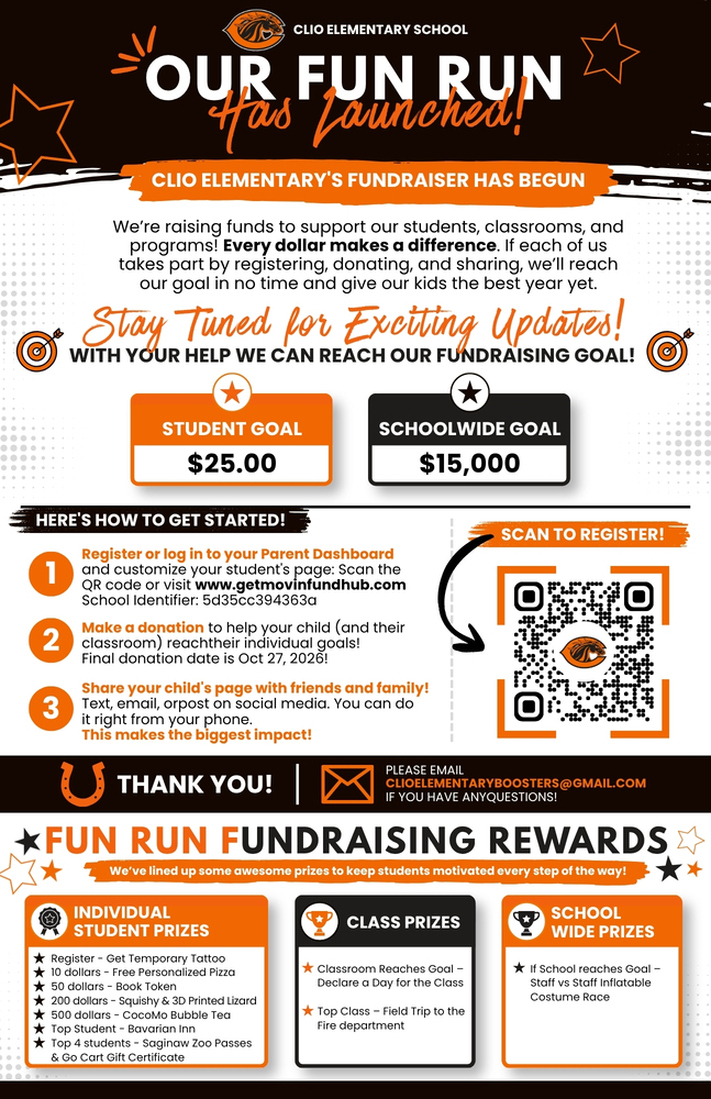 CLIO ELEMENTARY SCHOOL OUR FUN RUN Has Launched!CLIO ELEMENTARY'S FUNDRAISER HAS BEGUN We’re raising funds to support our students, classrooms, and programs! Every dollar makes a difference. If each of us takes part by registering, donating, and sharing, we’ll reach our goal in no time and give our kids the best year yet. Stay Tuned for Exciting Updates! WITH YOUR HELP WE CAN REACH OUR FUNDRAISING GOAL! STUDENT GOAL $25.00 SCHOOLWIDE GOAL $15,000  HERE'S HOW TO GET STARTED! egister or log in to your Parent Dashboard  and customize your student's page: Scan the  QR code or visit www.getmovinfundhub.com School Identifier: 5d35cc394363a ake a donation to help your child (and their classroom) reachtheir individual goals!  Final donation date is Oct 27, 2026! hare your child's page with friends and family! Text, email, orpost on social media. You can do  it right from your phone. This makes the biggest impact! THANK YOU!PLEASE EMAIL  CLIOELEMENTARYBOOSTERS@GMAIL.COM  IF YOU HAVE ANYQUESTIONS! FUN RUN FUNDRAISING REWARDS We’ve lined up some awesome prizes to keep students motivated every step of the way! NDIVIDUAL  STUDENT PRIZES Register - Get Temporary Tattoo  10 dollars - Free Personalized Pizza  50 dollars - Book Token 200 dollars - Squishy & 3D Printed Lizard 500 dollars - CocoMo Bubble Tea Top Student - Bavarian Inn Top 4 students - Saginaw Zoo Passes & Go Cart Gift Certificate CLASS PRIZES assroom Reaches Goal –  Declare a Day for the Class  Top Class – Field Trip to the Fire department SCHOOL WIDE PRIZES If School reaches Goal –  Staff vs Staff Inflatable Costume Race