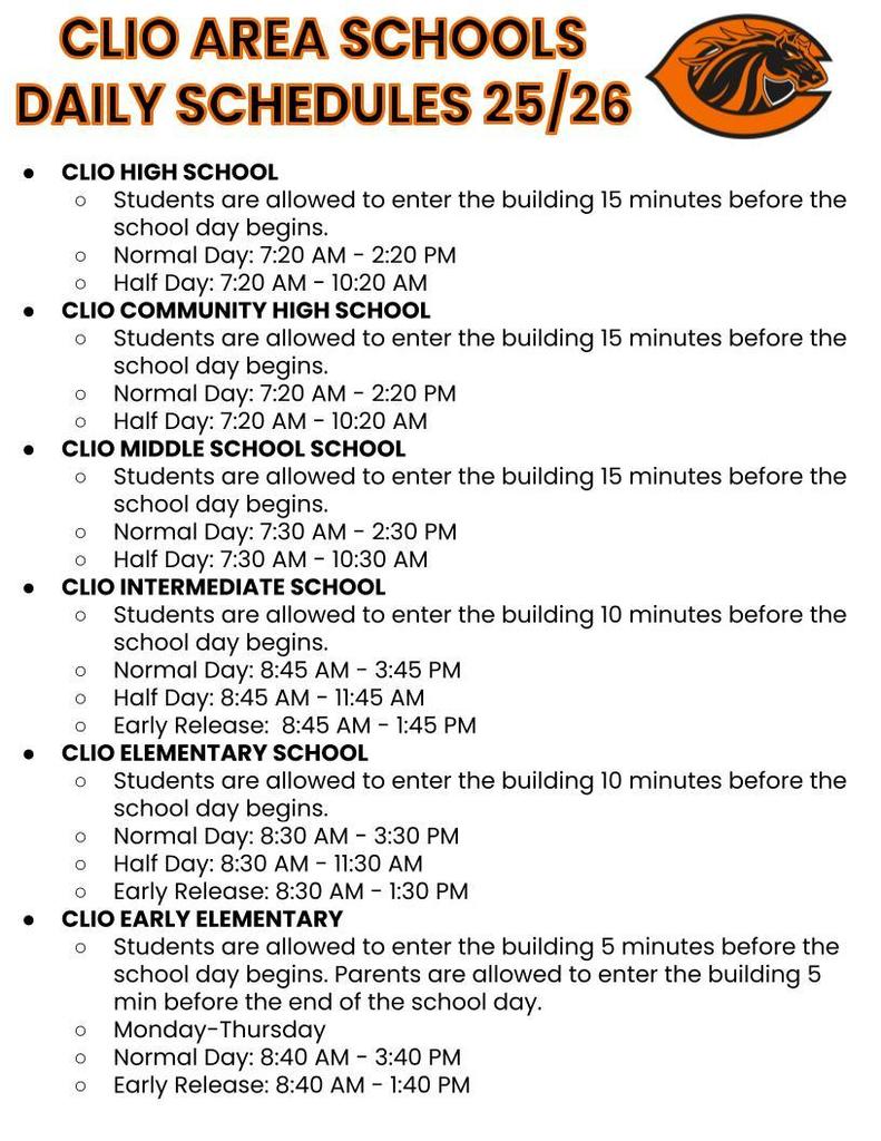CLIO HIGH SCHOOL Students are allowed to enter the building 15 minutes before the school day begins. Normal Day: 7:20 AM - 2:20 PM Half Day: 7:20 AM - 10:20 AM CLIO COMMUNITY HIGH SCHOOL Students are allowed to enter the building 15 minutes before the school day begins. Normal Day: 7:20 AM - 2:20 PM Half Day: 7:20 AM - 10:20 AM CLIO MIDDLE SCHOOL SCHOOL Students are allowed to enter the building 15 minutes before the school day begins. Normal Day: 7:30 AM - 2:30 PM Half Day: 7:30 AM - 10:30 AM CLIO INTERMEDIATE SCHOOL Students are allowed to enter the building 10 minutes before the school day begins. Normal Day: 8:45 AM - 3:45 PM Half Day: 8:45 AM - 11:45 AM Early Release: 8:45 AM - 1:45 PM CLIO ELEMENTARY SCHOOL Students are allowed to enter the building 10 minutes before the school day begins. Normal Day: 8:30 AM - 3:30 PM Half Day: 8:30 AM - 11:30 AM Early Release: 8:30 AM - 1:30 PM CLIO EARLY ELEMENTARY Students are allowed to enter the building 5 minutes before the school day begins. Parents are allowed to enter the building 5 min before the end of the school day. Monday-Thursday Normal Day: 8:40 AM - 3:40 PM Early Release: 8:40 AM - 1:40 PM