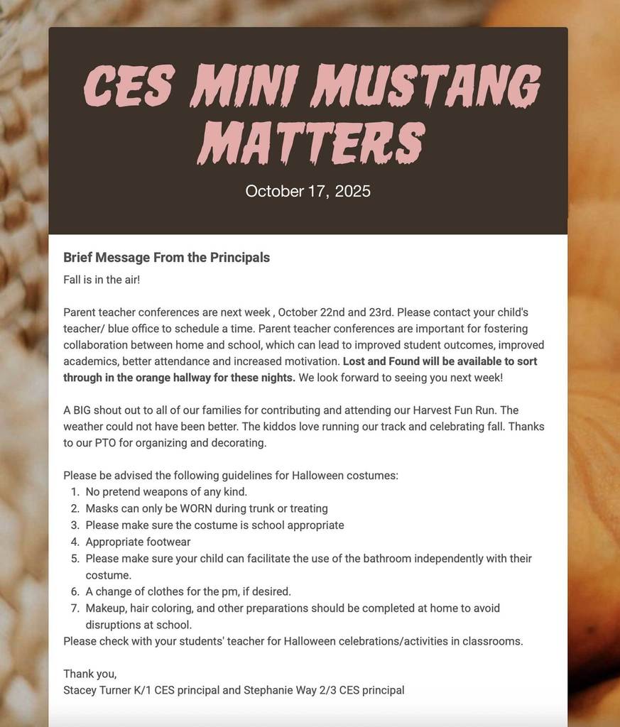 CES Mini Mustang Matters. Brief Message From the Principals Fall is in the air!   Parent teacher conferences are next week , October 22nd and 23rd. Please contact your child's teacher/ blue office to schedule a time. Parent teacher conferences are important for fostering collaboration between home and school, which can lead to improved student outcomes, improved academics, better attendance and increased motivation. Lost and Found will be available to sort through in the orange hallway for these nights. We look forward to seeing you next week!   A BIG shout out to all of our families for contributing and attending our Harvest Fun Run. The weather could not have been better. The kiddos love running our track and celebrating fall. Thanks to our PTO for organizing and decorating.   Please be advised the following guidelines for Halloween costumes:  No pretend weapons of any kind.  Masks can only be WORN during trunk or treating  Please make sure the costume is school appropriate  Appropriate footwear  Please make sure your child can facilitate the use of the bathroom independently with their costume.  A change of clothes for the pm, if desired.  Makeup, hair coloring, and other preparations should be completed at home to avoid disruptions at school.  Please check with your students' teacher for Halloween celebrations/activities in classrooms.    Thank you,  Stacey Turner K/1 CES principal and Stephanie Way 2/3 CES principal
