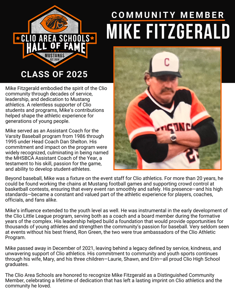 Mike Fitzgerald embodied the spirit of the Clio community through decades of service, leadership, and dedication to Mustang Athletics. A relentless supporter of Clio students and programs, Mike's contributions helped shape the athletic experience for generations of young people.   Mike served as an Assistant Coach for the Varsity Baseball program from 1986 through 1995 under Head Coach Dan Shelton. His commitment and impact on the program were widely recognized, culminating in being named the MHSBCA Assistant Coach of the Year, a testament to his skill, passion for the game, and ability to develop student-athletes.   Beyond baseball, Mike was a fixture on the event staff for Clio Athletics. For more than 20 years, he could be found working the chains at Mustang Football games and supporting crowd control at basketball contests, ensuring that every event ran smoothly and safely. His presence, and his high standards, became a constant and valued part of the athletic experience for players, coaches, officials, and fans alike.   Mike's influence extended to the youth level as well. He was instrumental in the early development of the Clio Little League program, serving both as a coach and a board member during the formative years of the complex. His leadership helped build a foundation that would provide opportunities for thousands of young athletes and strengthen the community's passion for baseball. Very seldom seen at events without his best friend, Ron Green, the two were true ambassadors of the Clio Athletic Program.  Mike passed away in December of 2021, leaving behind a legacy defined by service, kindness, and unwavering support of Clio Athletics. His commitment to community and youth sports continues through his wife, Mary, and his three children: Laurie, Shawn, and Erin, all proud Clio High School graduates.   The Clio Area Schools are honored to recognize Mike Fitzgerald as a Distinguished Community Member, celebrating a lifetime of dedication that has left a lasting imprint on Clio Athletics and the community he loved.  