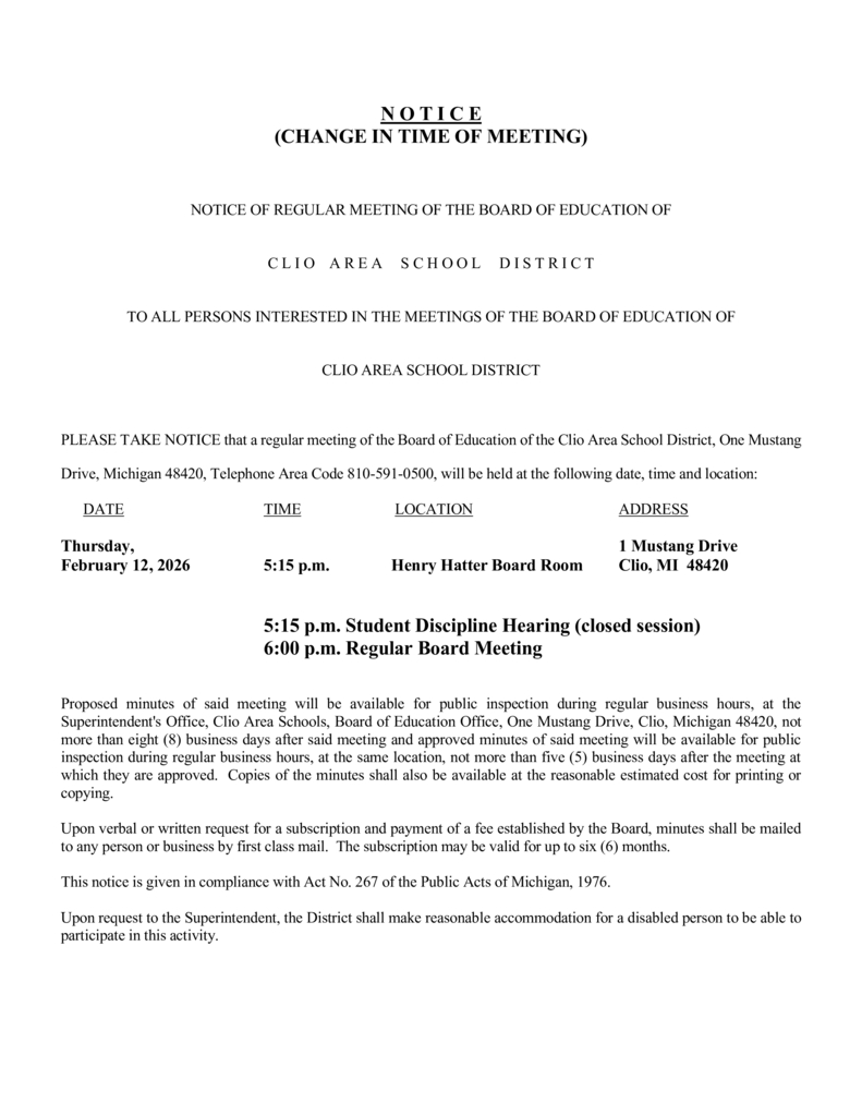 (CHANGE IN TIME OF MEETING)  NOTICE OF REGULAR MEETING OF THE BOARD OF EDUCATION OF  C L I O A R E A S C H O O L D I S T R I C T  TO ALL PERSONS INTERESTED IN THE MEETINGS OF THE BOARD OF EDUCATION OF  CLIO AREA SCHOOL DISTRICT  PLEASE TAKE NOTICE that a regular meeting of the Board of Education of the Clio Area School District, One Mustang Drive, Michigan 48420, Telephone Area Code 810-591-0500, will be held at the following date, time and location: DATE TIME LOCATION ADDRESS Thursday, 1 Mustang Drive February 12, 2026 5:15 p.m. Henry Hatter Board Room Clio, MI 48420  5:15 p.m. Student Discipline Hearing (closed session) 6:00 p.m. Regular Board Meeting  Proposed minutes of said meeting will be available for public inspection during regular business hours, at the Superintendent's Office, Clio Area Schools, Board of Education Office, One Mustang Drive, Clio, Michigan 48420, not more than eight (8) business days after said meeting and approved minutes of said meeting will be available for public inspection during regular business hours, at the same location, not more than five (5) business days after the meeting at which they are approved. Copies of the minutes shall also be available at the reasonable estimated cost for printing or copying. Upon verbal or written request for a subscription and payment of a fee established by the Board, minutes shall be mailed to any person or business by first class mail. The subscription may be valid for up to six (6) months. This notice is given in compliance with Act No. 267 of the Public Acts of Michigan, 1976. Upon request to the Superintendent, the District shall make reasonable accommodation for a disabled person to be able to participate in this activity.