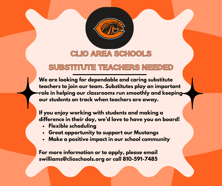 Clio Area Schools. substitute teachers needed. We are looking for dependable and caring substitute teachers to join our team. Substitutes play an important role in helping our classrooms run smoothly and keeping our students on track when teachers are away. If you enjoy working with students and making a difference in their day, we'd love to have you on board! Flexible scheduling, Great opportunity to support our Mustangs, Make a positive impact in our school community. For more information or to apply, please email swilliams@clioschools.org or call 810-591-7485 