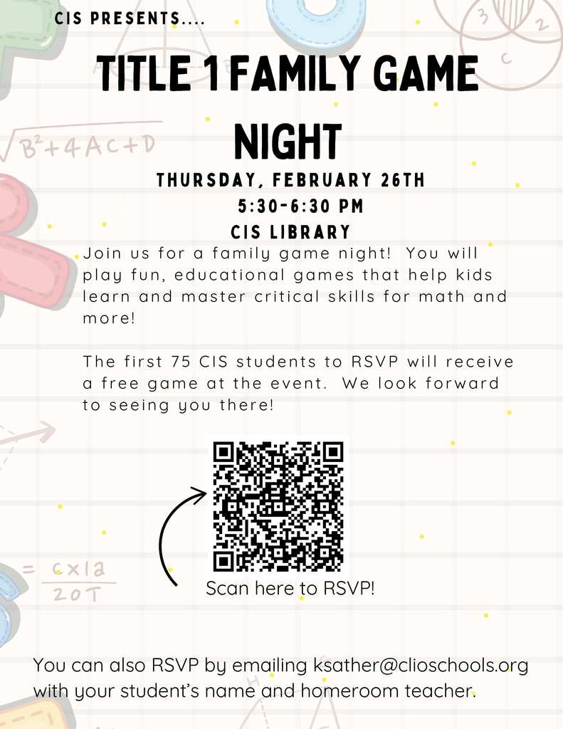 CIS Presenrs...Title 1 Family Game Night. Thursday, February 26th. 5:30-6:30 PM. CIS Library. Join us for a family game night! You will play fun, educational games that help kids learn and master critical skills for math and more! The first 75 CIS students to RSVP will recieve a free game at the event. We look forward to seeing you there. Scan here to RSVP. You can also RSVP by emialing ksather@clioschools.org with your student's name and homeroom teacher. 