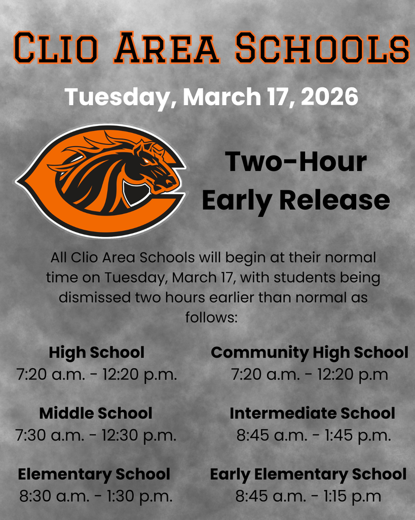 Clio Area Schools. Tuesday, March 17, 2026. Two-Hour Early release. All Clio Area Schools will begin at their normal time on Tuesday, March 17, with students being dismissed two hours earlier than normal as follows: High school 7:20- a.m. - 12:20 p.m.. Community High School 7:20 a.m. - 12:20 p.m. Middle School 7;30 a.m. - 12:30 p.m. Intermediate School 8:45 a.m. - 1:45 p.m. Elementary School 8:30 a.m. - 1:30 p.m. Early Elementary School 8:45 - 1:15 p.m.