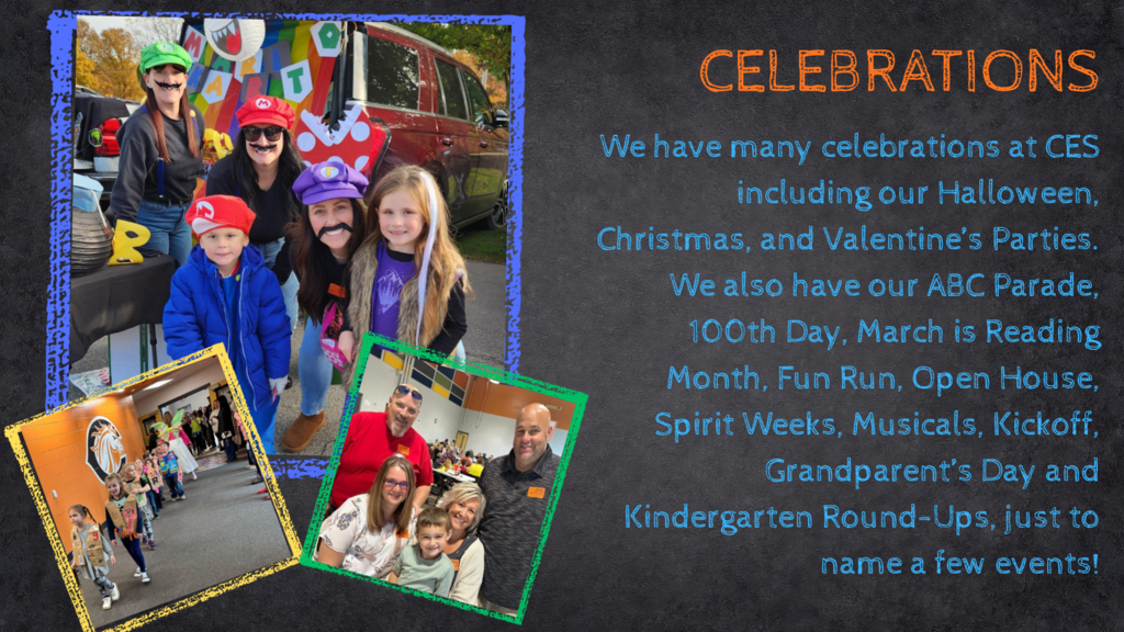 Celebrations. We have many celebrations at CES including our Halloween, Chrismtas, and Valentine's Parties. We also have our ABC Parade, 100th Day, March is Reading Month, Fun Run, Open House, Spirit Weeks, Musicals, Kickoff, Grandparent's Day and Kindergarten Round-Ups, just to name a few events!