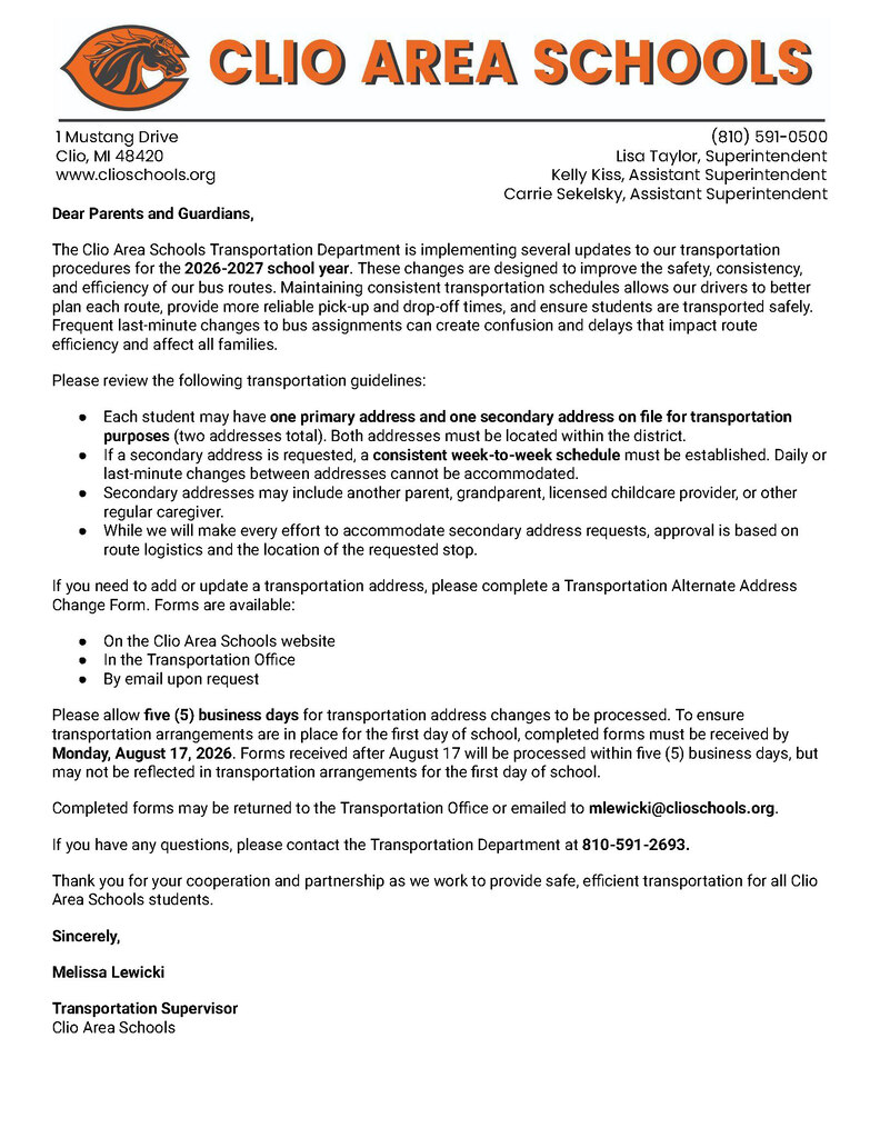 Dear Parents and Guardians, The Clio Area Schools Transportation Department is implementing several updates to our transportation procedures for the 2026-2027 school year. These changes are designed to improve the safety, consistency, and efficiency of our bus routes. Maintaining consistent transportation schedules allows our drivers to better plan each route, provide more reliable pick-up and drop-off times, and ensure students are transported safely. Frequent last-minute changes to bus assignments can create confusion and delays that impact route efficiency and affect all families.  Please review the following transportation guidelines: Each student may have one primary address and one secondary address on file for transportation purposes (two addresses total). Both addresses must be located within the district.  If a secondary address is requested, a consistent week-to-week schedule must be established. Daily or last-minute changes between addresses cannot be accommodated. Secondary addresses may include another parent, grandparent, licensed childcare provider, or other regular caregiver. While we will make every effort to accommodate secondary address requests, approval is based on route logistics and the location of the requested stop. If you need to add or update a transportation address, please complete a Transportation Alternate Address Change Form. Forms are available: On the Clio Area Schools website In the Transportation Office By email upon request Please allow five (5) business days for transportation address changes to be processed. To ensure transportation arrangements are in place for the first day of school, completed forms must be received by Monday, August 17, 2026. Forms received after August 17 will be processed within five (5) business days, but may not be reflected in transportation arrangements for the first day of school.   Completed forms may be returned to the Transportation Office or emailed to mlewicki@clioschools.org. If you have any questions, please contact the Transportation Department at 810-591-2693. Thank you for your cooperation and partnership as we work to provide safe, efficient transportation for all Clio Area Schools students. Sincerely, Melissa Lewicki Transportation Supervisor Clio Area Schools