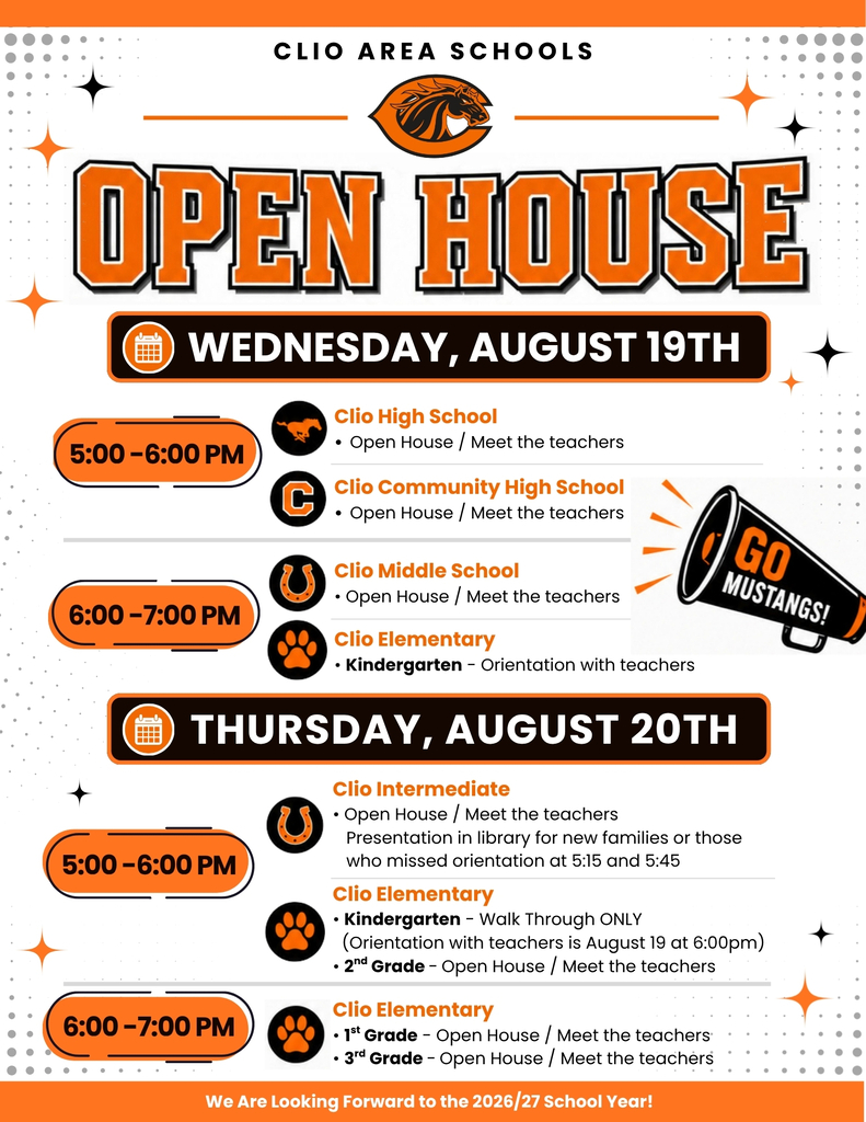 Open House is Almost Here!  🧡🖤  The start of a new school year is just around the corner, and we can't wait to welcome our Mustang families back to school! Open House is the perfect opportunity to meet teachers, explore classrooms, learn about the upcoming school year, and get excited for an amazing year ahead.  📅 Wednesday, August 19  🕔 5:00–6:00 PM 🏫 Clio High School 🏫 Clio Community High School  🕔 5:00–7:00 PM 🏫 Clio Middle School 🎓 Clio Elementary Kindergarten Orientation  📅 Thursday, August 20  🕔 5:00–6:00 PM 🏫 Clio Intermediate School 🏫 Clio Elementary Kindergarten 🏫 Clio Elementary 2nd Grade  🕕 6:00–7:00 PM 🏫 Clio Elementary 1st Grade 🏫 Clio Elementary 3rd Grade  Whether you're joining us for your child's very first day of school or returning for another great year, we're excited to welcome you back to Clio Area Schools!  📍Be sure to check the attached graphic for additional details specific to your child's school.  We look forward to seeing everyone soon as we kick off another incredible year of learning, growth, and Mustang pride!  🧡🖤 Go Mustangs! #ThePlaceToBe #WeAreClio #GoMustangs