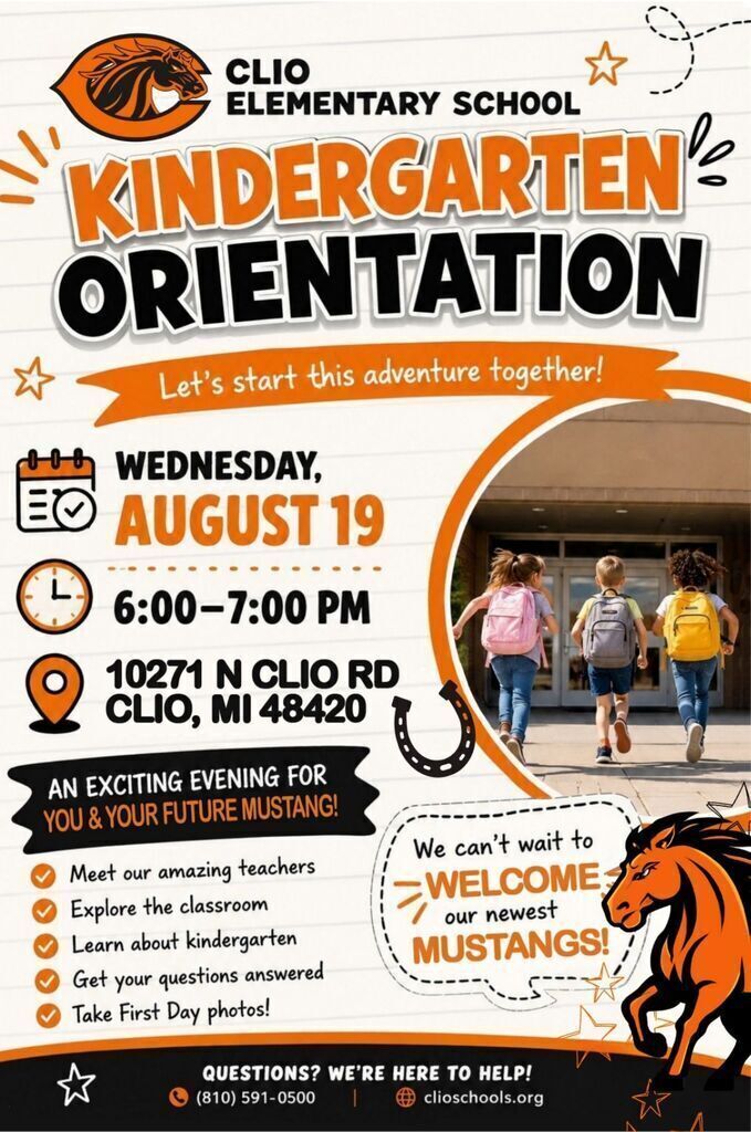 Kindergarten Orientation Join us for an exciting evening as we welcome the Class of 2039!  When: Wednesday, August 19 | 6:00–7:00 PM Where: Clio Elementary School 10271 N Clio Rd, Clio, MI 48420  Kindergarten Orientation is a special opportunity for you and your child. Students will spend time in their classroom and on the playground with teachers. Parents will join us for a special presentation and a time of Q&A.  Families will have the opportunity to:  ✅ Meet our Kindergarten teachers ✅ Explore classrooms and the playground ✅ Learn about daily routines and school expectations ✅ Ask questions during a parent Q&A ✅ Bring school supplies (optional) ✅ Take First Day of Kindergarten photos  We can't wait to welcome our newest Mustangs, and help your family get ready for an amazing school year!  ☎ Questions? (810) 591-0500