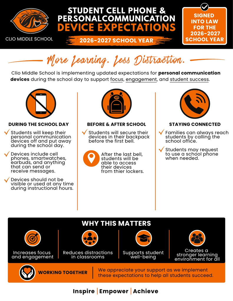 STUDENT CELL PHONE & PERSONAL COMMUNICATIONDEVICE EXPECTATIONS 2026-2027 SCHOOL YEAR SIGNED  INTO LAW FOR THE  2026-2027 SCHOOL YEAR More Learning. Less Distraction. Clio Middle School is implementing updated expectations for personal communication  devices during the school day to support focus, engagement, and student success.  DURING THE SCHOOL DAY  tudents will keep their personal communication devices off and put away during the school day.  Devices include cell phones, smartwatches, earbuds, and anything  that can send or  receive messages.  Devices should not be visible or used at any time during instructional hours. BEFORE & AFTER SCHOOL Students will secure their devices in their backpack before the first bell. fter the last bell, students will be  able to access  their devices  from thier lockers. STAYING CONNECTED amilies can always reach students by calling the school office.  Students may request  to use a school phone when needed. We appreciate your support as we implement these expectations to help all students succeed.