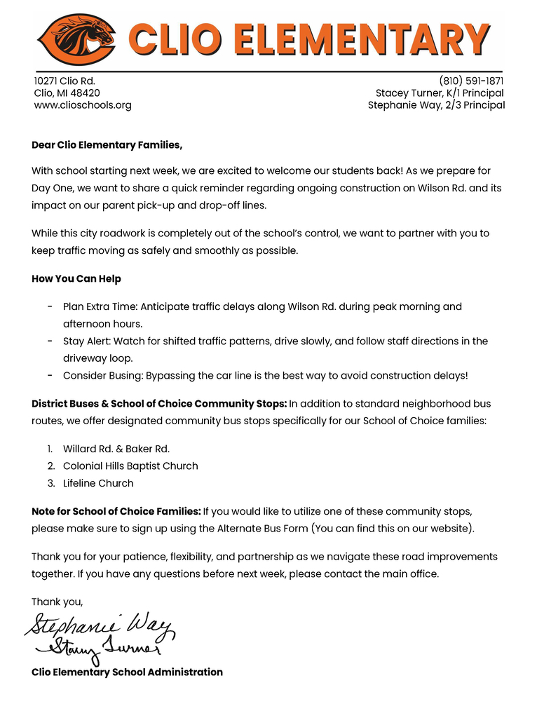 Dear Clio Elementary Families, With school starting next week, we are excited to welcome our students back! As we prepare for Day One, we want to share a quick reminder regarding ongoing construction on Wilson Rd. and its impact on our parent pick-up and drop-off lines. While this city roadwork is completely out of the school’s control, we want to partner with you to keep traffic moving as safely and smoothly as possible. How You Can Help Plan Extra Time: Anticipate traffic delays along Wilson Rd. during peak morning and afternoon hours. Stay Alert: Watch for shifted traffic patterns, drive slowly, and follow staff directions in the driveway loop. Consider Busing: Bypassing the car line is the best way to avoid construction delays! District Buses & School of Choice Community Stops: In addition to standard neighborhood bus routes, we offer designated community bus stops specifically for our School of Choice families: Willard Rd. & Baker Rd. Colonial Hills Baptist Church Lifeline Church Note for School of Choice Families: If you would like to utilize one of these community stops, please make sure to sign up using the Alternate Bus Form (You can find this on our website). Thank you for your patience, flexibility, and partnership as we navigate these road improvements together. If you have any questions before next week, please contact the main office. Thank you,  Clio Elementary School Administration