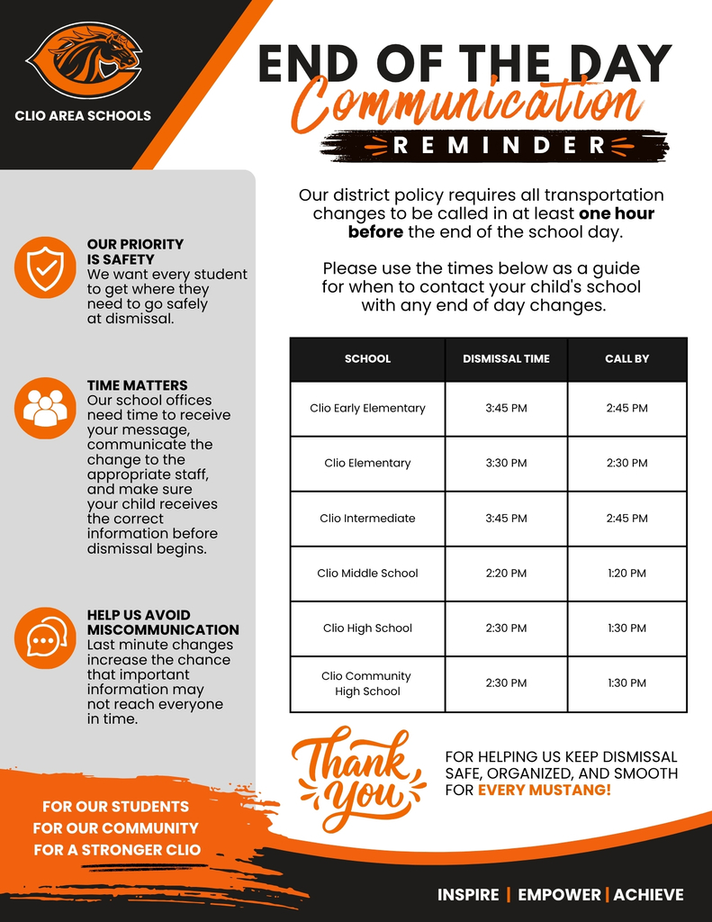 END OF THE DAYCommunication REMINDER: Our district policy requires all transportation changes to be called in at least one hour before the end of the school day. Please use the times below as a guide for when to contact your child's school with any end of day changes.SCHOOL DISMISSAL TIME CALL BY Clio Early Elementary 3:45 PM 2:45 PM Clio Elementary 3:30 PM 2:30 PM Clio Intermediate 3:45 PM 2:45 PM Clio Middle School 2:20 PM 1:20 PM Clio High School 2:30 PM 1:30 PM Clio Community High School 2:30 PM 1:30 PM OUR PRIORITY IS SAFETY We want every student to get where they need to go safely at dismissal. TIME MATTERS Our school offices need time to receive your message, communicate the change to the appropriate staff, and make sure your child receives the correct information before dismissal begins. HELP US AVOID MISCOMMUNICATION Last minute changes increase the chance that important information may not reach everyone in time. Thank you FOR HELPING US KEEP DISMISSAL SAFE, ORGANIZED, AND SMOOTH FOR EVERY MUSTANG! FOR OUR STUDENTS FOR OUR COMMUNITY FOR A STRONGER CLIO INSPIRE | EMPOWER | ACHIEVE